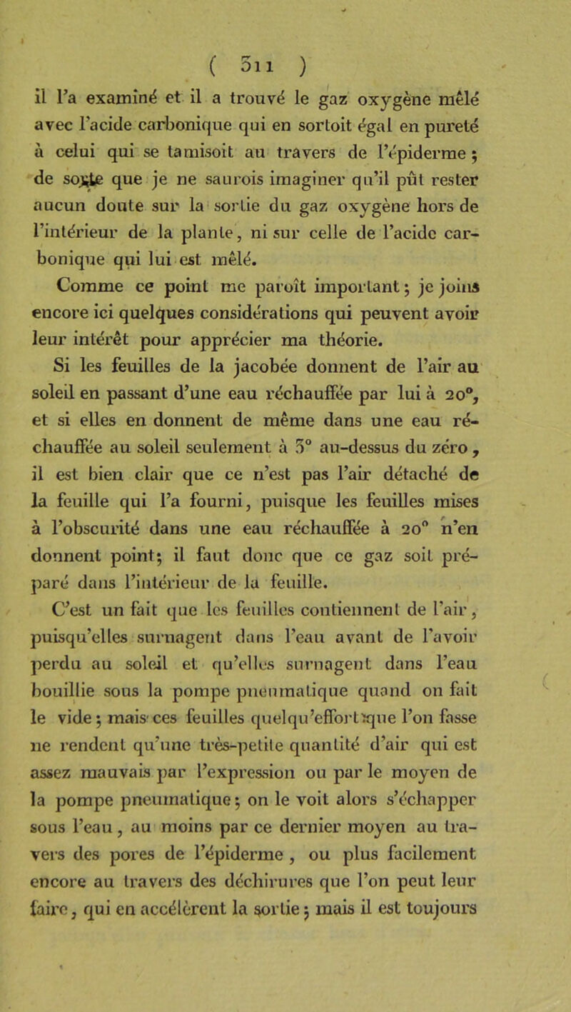 il l’a examiné et il a trouvé le gaz oxygène mêlé avec l'acide carbonique qui en sortait égal en pureté à celui qui se lamisoit au travers de l’épiderme ; de so£te que je ne saurois imaginer qu’il pût rester aucun doute sur la sortie du gaz oxygène hors de l’intérieur de la plante, ni sur celle de l’acide car- bonique qui lui est mêlé. Comme ce point me paroît important ; je joins encore ici quelques considérations qui peuvent avoir leur intérêt pour apprécier ma théorie. Si les feuilles de la jacobée donnent de l’air au soled en passant d’une eau réchauffée par lui à 20°, et si elles en donnent de même dans une eau ré- chauffée au soleil seulement à 5° au-dessus du zéro , il est bien clair que ce n’est pas l’air détaché de la feuille qui l’a fourni, puisque les feuilles mises à l’obscurité dans une eau réchauffée à 20° n’en donnent point; il faut donc que ce gaz soit pré- paré dans l’intérieur de la feuille. C’est un fait que les feuilles contiennent de l’air, puisqu’elles surnagent dans l’eau avant de l’avoir perdu au soleil et qu’elles surnagent dans l’eau bouillie sous la pompe pneumatique quand on fait le vide ; mais1 ces feuilles quelqu’effortxque l’on fasse ne rendent qu’une très-petite quantité d’air qui est assez mauvais par l’expression ou par le moyen de la pompe pneumatique; on le voit alors s’échapper sous l’eau, au moins par ce dernier moyen au tra- vers des pores de l’épiderme , ou plus facilement encore au travers des déchirures que l’on peut leur taire, qui en accélèrent la sortie ; mais il est toujours