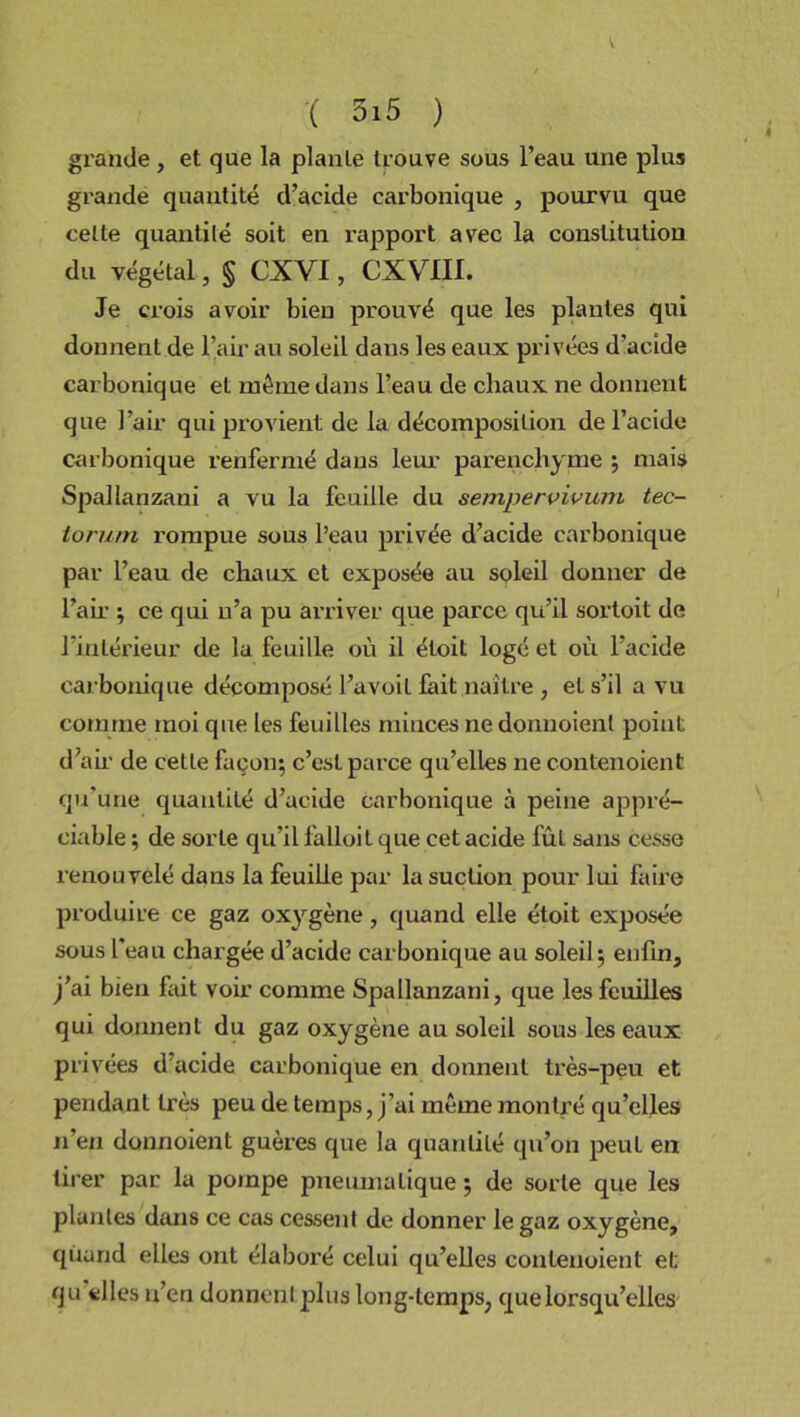 grande, et que la plante trouve sous l’eau une plus grande quantité d’aeide carbonique , pourvu que cette quantité soit en rapport avec la constitution du végétal, § CXVI, CXVIII. Je crois avoir bien prouvé que les plantes qui donnent de l’air au soleil dans les eaux privées d’acide carbonique et même dans l’eau de chaux ne donnent que l’air qui provient de la décomposition de l’acide carbonique renfermé dans leur parenchyme ; mais Spallanzani a vu la feuille du sempervivum tec- torurn rompue sous l’eau privée d’acide carbonique par l’eau de chaux et exposée au soleil donner de l’air ; ce qui n’a pu arriver que parce qu’il sortoit de l’intérieur de la feuille où il étoit logé et où l’acide carbonique décomposé l’avoit lait naître , et s’il a vu comme moi que les feuilles minces ne donnoienl point d’air de cette façon; c’est parce qu’elles ne contenoient qu'une quantité d’acide carbonique à peine appré- ciable ; de sorte qu’il falloit que cet acide fût sans cesse renouvelé dans la feuille par lasuction pour lui faire produire ce gaz oxygène, quand elle étoit exposée sous l'eau chargée d’acide carbonique au soleil; enfin, j’ai bien fait voir comme Spallanzani, que les feuilles qui donnent du gaz oxygène au soleil sous les eaux privées d’acide carbonique en donnent très-peu et pendant très peu de temps, j’ai même montré qu’elles n’en donnoient guères que la quantité qu’on peut en tirer par la pompe pneumatique ; de sorte que les plantes dans ce cas cessent de donner le gaz oxygène, quand elles ont élaboré celui qu’elles contenoient et qu elles n’en donnent plus long-temps, que lorsqu’elles