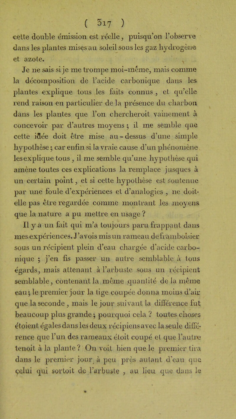 celte double émission est réelle, puisqu’on l’observe dans les plantes mises au soleil sous les gaz hydrogène et azote. x Je ne sais si je me trompe moi-même, mais comme la décomposition de l’acide carbonique dans les plantes explique tous les faits connus , el qu’elle rend raison en particulier de la présence du charbon dans les plantes que l’on chercheroit vainement à concevoir par d’autres moyens ; il me semble que cette idée doit être mise au-dessus d’une simple hypothèse ; car enfin si la vraie cause d’un phénomène les explique tous , il me semble qu’une hypothèse qui amène toutes ces explications la remplace jusques à un certain point, et si cette hypothèse est soutenue par une foule d’expériences et d’analogies , ne doit- elle pas êlre regardée comme montrant les moyens que la nature a pu mettre en usage ? Il y a un fait qui m’a toujours paru frappant dans mes expériences. J ’avois mis un rameau deframboisier sous un récipient, plein d’eau chargée d’acide carbo- nique ; j’en fis passer un autre semblable à tous égards, mais attenant à l’arbuste sous un récipient semblable, contenant la même quantité de la même eau; le premier jour la tige coupée donna moins d’air que la seconde , mais le jour suivant la différence fut beaucoup plus grande ; pourquoi cela ? toutes choses étoient égales dans les deux récipiens avec la seule diffé- rence que l’un des rameaux éloit coupé et que l’autre tenoil à la plante? On voil bien que le premier tira dans le premier jour à peu près autant d'eau que çelui qui sorloit de l'arbuste , au lieu que dans le