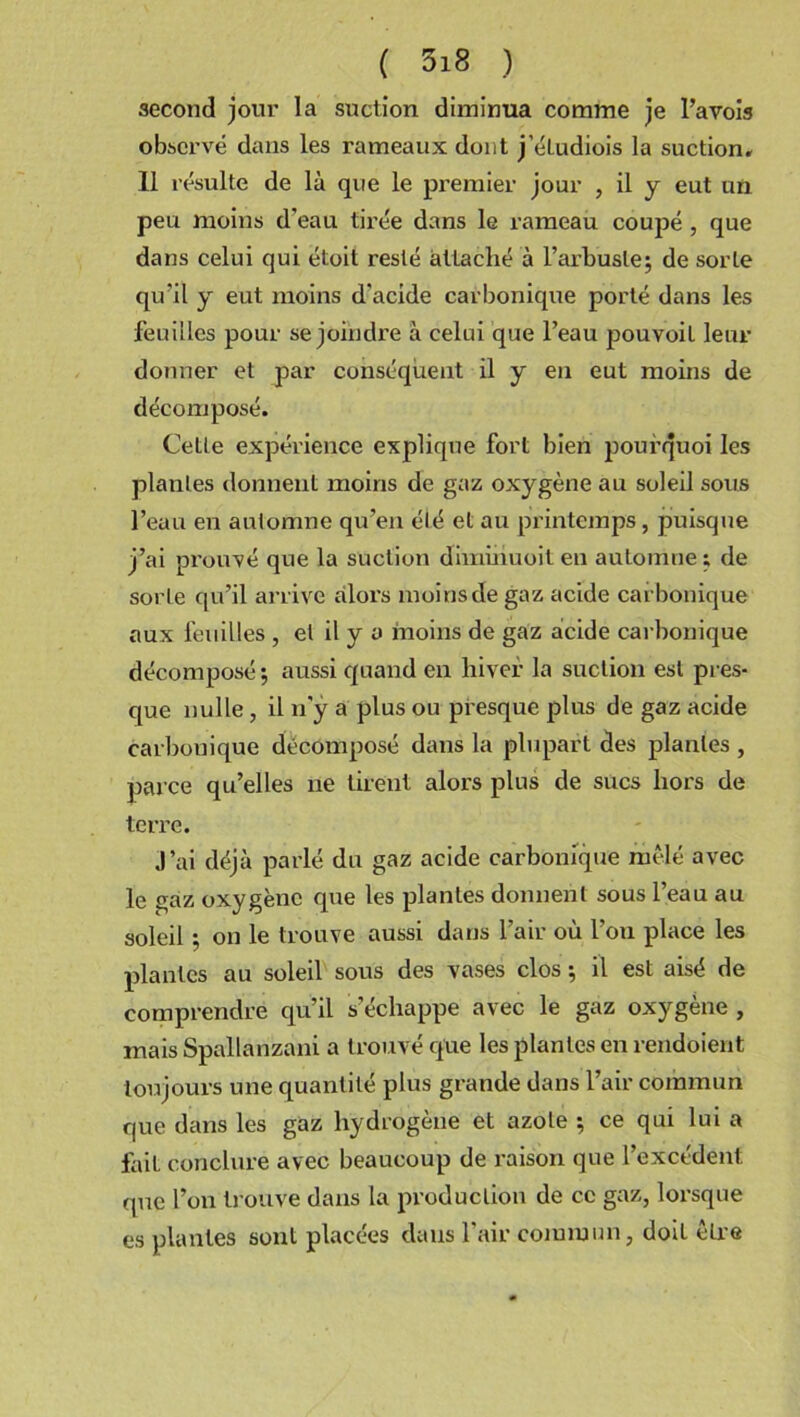 second jour la suction diminua comme je Pavois obsci’vé dans les rameaux dont j'étudiois la suction. Il résulte de là que le premier jour , il y eut un peu moins d'eau tirée dans le rameau coupé , que dans celui qui étoit resté attaché à l’arbuste; de sorte qu’il y eut moins d'acide carbonique porté dans les feuilles pour se joindre à celui que l’eau pouvoil leur donner et par conséquent il y en eut moins de décomposé. Cette expérience explique fort bien pourquoi les plantes donnent moins de gaz oxygène au soleil sous l’eau en automne qu’en été et au printemps, puisque j’ai prouvé que la suction diminuoit en automne; de sorte qu’il arrive alors moins de gaz acide carbonique aux feuilles , et il y a moins de gaz acide carbonique décomposé; aussi quand en hiver la suction est pres- que nulle , il n’y a plus ou presque plus de gaz acide carbonique décomposé dans la plupart des plantes , parce qu’elles ne tirent alors plus de sucs hors de terre. J’ai déjà parlé du gaz acide carbonique mêlé avec le gaz oxygène que les plantes donnent sous l’eau au soleil ; on le trouve aussi dans l’air où l’on place les plantes au soleil sous des vases clos ; il est aisé de comprendre qu’il s’échappe avec le gaz oxygène , mais Spallanzani a trouvé que les plantes en rendoient toujours une quantité plus grande dans l’air commun que dans les gaz hydrogène et azote ; ce qui lui a fait conclure avec beaucoup de raison que l’excédent que l’on trouve dans la production de ce gaz, lorsque es plantes sont placées dans l’air commun, doit être