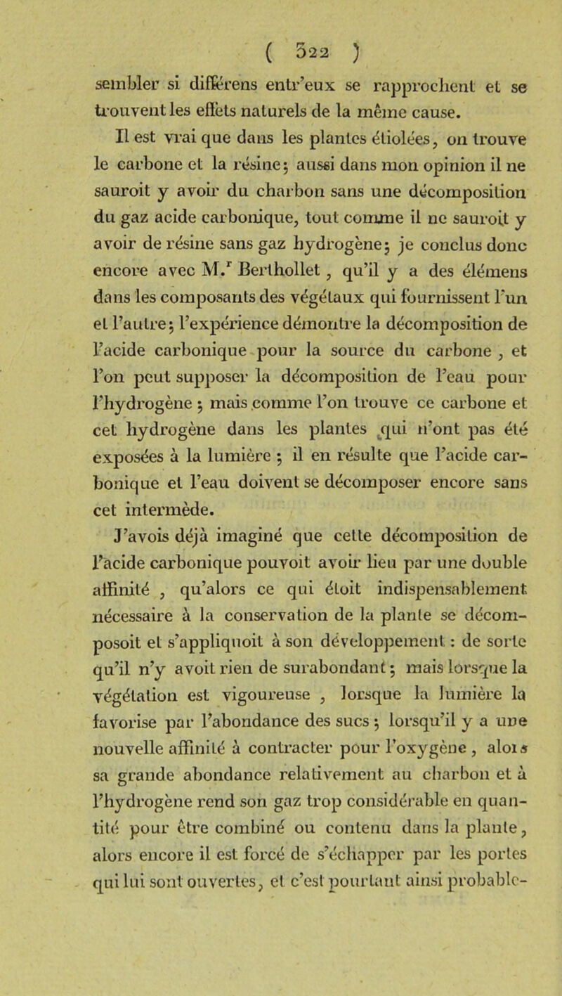 sembler si différons entr’eux se rapprochent et se trouvent les effets naturels de la même cause. Il est vrai que dans les plantes étiolées, on trouve le carbone et la résine; aussi dans mon opinion il ne sauroit y avoir du charbon sans une décomposition du gaz acide carbonique, tout comme il ne sauroit y avoir de résine sans gaz hydrogène; je conclus donc encore avec M.r Berlhollet, qu’il y a des élémens dans les composants des végétaux qui fournissent l'un et l’autre; l’expérience démontre la décomposition de l’acide carbonique pour la source du carbone , et l’on peut supposer la décomposition de l’eau pour l’hydrogène ; mais comme l’on trouve ce carbone et cet hydrogène dans les plantes qui n’ont pas été exposées à la lumière ; il en résulte que l’acide car- bonique et l’eau doivent se décomposer encore sans cet intennède. J’avois déjà imaginé que cette décomposition de l’acide carbonique pouvoit avoir lieu par une double affinité , qu’alors ce qui éloit indispensablement nécessaire à la conservation de la plante se décom- posoit et s’appliquoit à son développement : de sorte qu’il n’y a voit rien de surabondant ; mais lorsque la végétation est vigoureuse , lorsque la lumière la favorise par l’abondance des sucs ; lorsqu’il y a une nouvelle affinité à contracter pour l’oxygène , alois sa grande abondance relativement au charbon et à l’hydrogène rend son gaz trop considérable en quan- tité pour être combiné ou contenu dans la plante, alors encore il est forcé de s’échapper par les portes qui lui sont ouvertes, et c’est pourtant ainsi probable-