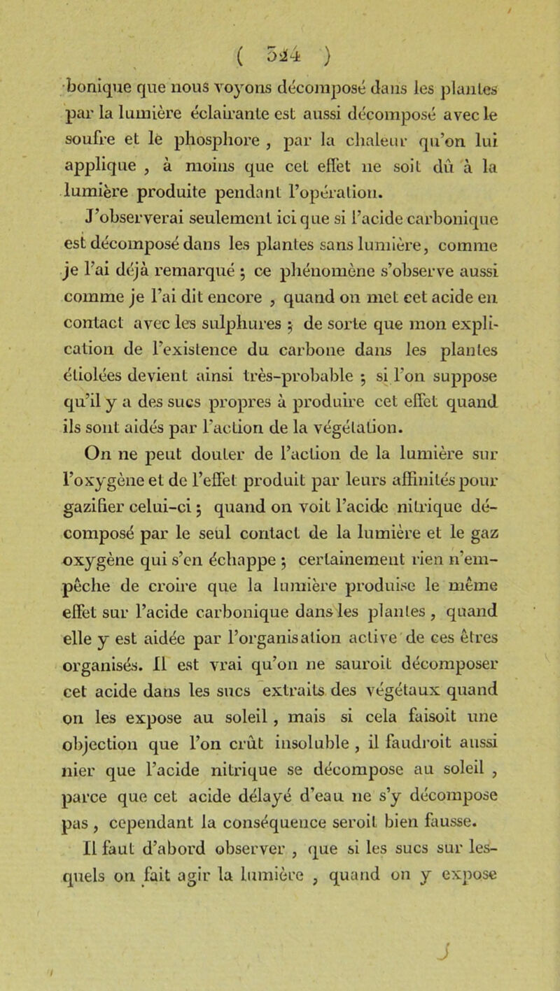 bonique que nous voyons décomposé dans les plantes par la lumière éclairante est aussi décomposé avec le soufre et lé phosphore , par la chaleur qu’on lui applique , à moins que cet effet ne soit du à la lumière produite pendant l’opération. J’observerai seulement ici que si l’acide carbonique est décomposé dans les plantes sans lumière, comme je l’ai déjà remarqué ; ce phénomène s’observe aussi comme je l’ai dit encore , quand on met cet acide en contact avec les sulphures ; de sorte que mon expli- cation de l’existence du carbone dans les plantes étiolées devient ainsi très-probable ; si l’on suppose qu’il y a des sucs propres à produire cet effet quand ils sont aidés par faction de la végétation. On ne peut douter de l’action de la lumière sur l’oxygène et de l’effet produit par leurs affinités pour gaziher celui-ci ; quand on voit l’acide nitrique dé- composé par le seul contact de la lumière et le gaz oxygène qui s’en échappe ; certainement rien n’em- pêche de croire que la lumière produise le même effet sur l’acide carbonique dans les plantes, quand elle y est aidée par l’organisation active de ces êtres organisés. Il est vrai qu’on ne sauroit décomposer cet acide dans les sucs extraits des végétaux quand on les expose au soleil, mais si cela faisoit une objection que l’on crût insoluble , il faudroit aussi nier que l’acide nitrique se décompose au soleil , parce que cet acide délayé d’eau ne s’y décompose pas , cependant la conséquence seroil bien fausse. Il faut d’abord observer , que si les sucs sur les- quels on fait agir la lumière , quand on y expose