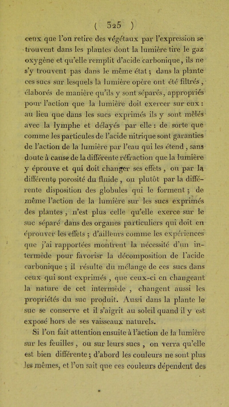 ceux que l'on relire des végétaux par l’expression se trouvent dans les plantes dont la lumière tire le gaz oxygène et qu’elle remplit d’acide carbonique, ils ne s y trouvent pas dans le même état ; dans la plante ces sucs sur lesquels là lumière opère ont été filtrés , élaborés de manière qu’ils y sont séparés, appropriés pour l’action que la lumière doit exercer sur eux: au lieu que dans le6 sucs exprimés ils y sont mêlés avec la lymphe et délayés par elle : de sorte que comme les particules de l’acide nitrique sont garanties de l’action de la lumière par l’eau qui les étend , sans doute à cause de la différente réfraction que la lumièi’e y éprouve et qui doit changer ses effets , ou par la differente porosité du fluide , ou plutôt par la diffé- rente disposition des globules qui le forment ; de même l’action de la lumière sur les sucs exprimés des plantes , n’est plus celle qu’elle exerce sur le suc séparé dans des organes particuliers qui doit en éprouver les effets ; d’ailleurs comme les expériences que j’ai rapportées montrent la nécessité d’un in- termède pour favorisr la décomposition de l’acide carbonique 5 il résulte du mélange de ces sucs dans ceux qui sont exprimés , que ceux-ci en changeant la nature de cet intermède , changent aussi les propriétés du suc produit. Aussi dans la plante le suc se conserve et il s’aigrit au soleil quand il y est exjîosé hors de ses vaisseaux naturels. Si l’on fait attention ensuite à l’action de la lumière sur les feuilles , ou sur leurs sucs , on verra qu’elle est bien différente; d’abord les couleurs ne sont plus les mêmes, et l’on sait que ces couleurs dépendent des