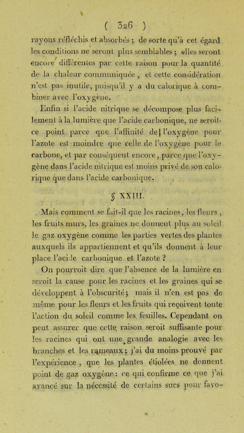 ( 5^6 ) rayons réfléchis et absorbés $ de 6orte qu’à cet égard les conditions ne seront plus semblables ; elles seront encore différentes par cette raison pour la quantité de la chaleur communiquée , et celte considération n’est pas inutile, puisqu’il y a du calorique à com- biner avec l’oxygène. Enfin si l’acide nitrique se décompose plus faci- lement à la lumière que l’acide carbonique, ne seroil- ce point parce que l’affinité de [l’oxygène pour l’azote est moindre que celle de l’oxygène pour le carbone, et par conséquent encore, parce que l’oxy- gène dans l’acide nitrique est moins privé de son calo- rique que dans l’acide carbonique. § XXUÏ. Mais comment se fait-il que les racines, les fleurs , les fruits murs, les graines ne donnent plus au soleil le gaz oxygène comme les parties vertes des plantes auxquels ils appartiennent et qu’ils donnent à leur place l’acide carbonique et l’azote ? On pourroit dire que l’absence de la lumière en seroit la cause pour les racines et les graines qui se développent à l’obscurité j mais il n’en est pas de même pour les fleurs et les fruits qui reçoivent toute l’action du soleil comme les feuilles. Cependant on peut assurer que celle raison seroit suffisante pour les racines qui ont une^grande analogie avec les branches et les rameaux; j’ai du moins prouvé par l’expérience , que les plantes étiolées ne donnent point de gaz oxygène: ce qui confirme ce que j’ai gyancé sur la nécessité de certains sucs pour favo-