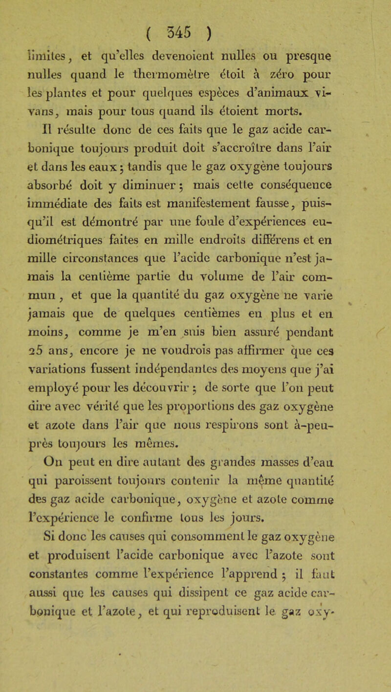 limites, et qu'elles devenoient nulles ou presque nulles quand le thermomètre étoit à zéro pour les plantes et pour quelques espèces d’animaux 'vi- vons, mais pour tous quand ils étoient morts. Il résulte donc de ces faits que le gaz acide car- bonique toujours produit doit s'accroître dans l’air et dans les eaux; tandis que le gaz oxygène toujours absorbé doit y diminuer ; mais cette conséquence immédiate des faits est manifestement fausse, puis- qu’il est démontré par une foule d’expériences eu- diométriques faites en mille endroits différens et en mille circonstances que l’acide carbonique n’est ja- mais la centième partie du volume de l’air com- mun , et que la quantité du gaz oxygène ne varie jamais que de quelques centièmes en plus et en moins, comme je m’en suis bien assuré pendant 25 ans, encore je ne voudroîs pas affirmer que ces variations fussent indépendantes des moyens que j’ai employé pour les découvrir ; de sorte que l’on peut dire avec vérité que les proportions des gaz oxygène et azote dans l’air que nous respirons sont à-peu- près toujours les mêmes. Ou peut en dire autant des grandes masses d’eau qui paroissent toujours contenir la même quantité des gaz acide carbonique, oxygène et azote comme l’expérience le confirme tous les jours. Si donc les causes qui consomment le gaz oxygène et produisent l’acide carbonique avec l’azote sont constantes comme l’expérience l’apprend ; il faut aussi que les causes qui dissipent ce gaz acide car- bonique et l’azote, et qui reproduisent le gaz oxy-