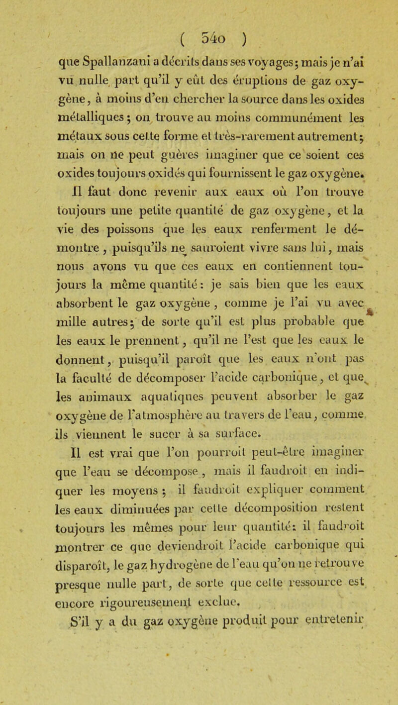 que Spallanzani a décrits dans scs voyages; mais je n’ai vu nulle part qu’il y eût des éruptions de gaz oxy- gène , à moins d’en chercher la source dans les oxides métalliques ; on trouve au moins communément les métaux sous cette forme et très-rarement autrement; mais on ne peut guères imaginer que ce soient ces oxides toujours oxidés qui fournissent le gaz oxygène. 11 faut donc revenir aux eaux où l’on trouve toujours une petite quantité de gaz oxygène, et la vie des poissons que les eaux renferment le dé- montre , puisqu’ils ne sauroient vivre sans lui, mais nous avons vu que ces eaux en contiennent tou- jours la même quantité : je sais bien que les eaux absorbent le gaz oxygène , comme je l’ai vu avec mille autres; de sorte qu’il est plus probable que les eaux le prennent, qu’il ne l’est que les eaux le donnent, puisqu’il paroît que les eaux n ont pas la faculté de décomposer l’acide carbonique, et ques les animaux aquatiques peuvent absorber le gaz oxygène de l’atmosphère au travers de l'eau, comme ils viennent le sucer à sa surface. Il est vrai que l’on pourroil peut-être imaginer que l’eau se décompose , mais il faudroit en indi- quer les moyens ; il faudroit expliquer comment les eaux diminuées par celte décomposition restent toujours les mêmes pour leur quantité; il faudroit montrer ce que deviendroil l’acide carbonique qui disparoît, le gaz hydrogène de 1 eau qu’on ne retrouve presque nulle part, de sorte que celte ressource est encore rigoureusement exclue. S’il y a du gaz oxygène produit pour entretenir