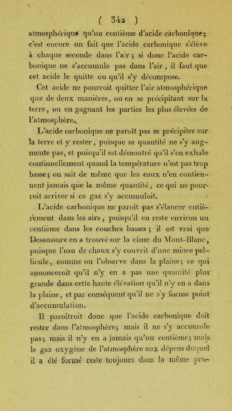 N ( 54a ) atmosphérique qu’un centième d’acide carbonique; c’est encore un fait que l’acide carbonique s’élève à chaque seconde dans l’air ; si donc l’acide car- bonique ne s’accumule pas dans l’air, il faut que cet acide le quitte ou qu’il s’y décompose. Cet acide ne pourroit quitter l’air atmosphérique que de deux manières, ou en se précipitant sur la terre, ou en gagnant les parties les plus élevées de l’atmosphère.. L’acide carbonique ne paroît pas se précipiter sur la terre et y rester, puisque sa quantité ne s’y aug- mente pas, et puisqu’il est démontré qu'il s’en exhale continuellement quand la température n’est pas trop basse ; on sait de même que les eaux n’en contien- nent jamais que la même quantité, ce qui ne pour' voit arriver si ce gaz s’y accumuloit. L’acide carbonique ne paroît pas s’élancer entiè- rement dans les airs , puisqu’il en reste environ un centième dans les couches basses ; il est vrai que Dcsaussure en a trouvé sur la cîme du Mont-Blanc* puisque l’eau de chaux s’y couvrit d’une mince pel- licule, comme on l’observe dans la plaine: ce qui aunonceroit qu’il n’y en a pas une quantité plus grande dans cette haute élévation qu’il n’y en a dans la plaine, et par conséquent qu'il ne s’y forme point d’accumulation. Il paroî trait. donc que l’acide carbonique doit rester dans l’atmosphère; mais il ne s’y accumule pas; mais il n’y en a jamais qu’un centième; mais le gaz oxygène de l’atmosphère aux dépens duquel il a été formé reste toujours dans la même pro-