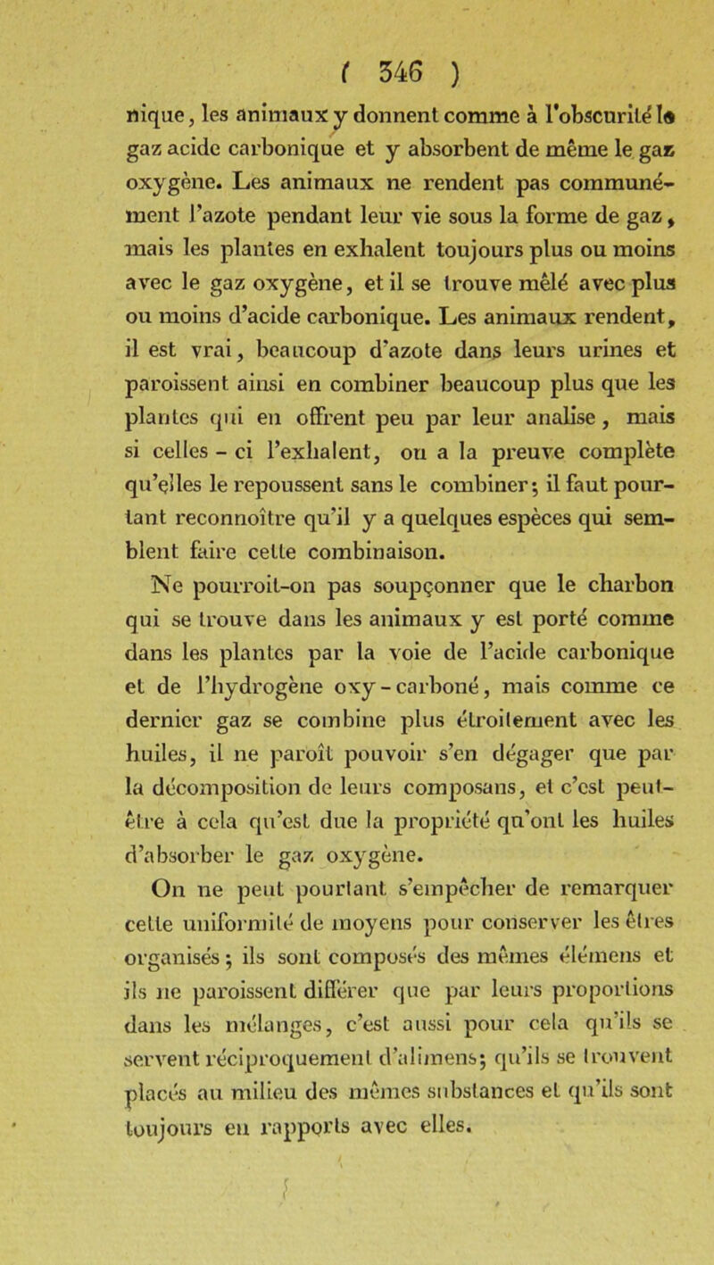 nique, les animaux y donnent comme à l'obscurité 1« gaz acide carbonique et y absorbent de même le gau oxygène. Les animaux ne rendent pas communé- ment J'azote pendant leur vie sous la forme de gaz, mais les plantes en exhalent toujours plus ou moins avec le gaz oxygène, et il se trouve mêlé avec plus ou moins d’acide carbonique. Les animaux rendent, il est vrai, beaucoup d’azote dans leurs urines et paroissent ainsi en combiner beaucoup plus que les plantes qui en offrent peu par leur analise , mais si celles - ci l’exhalent, ou a la preuve complète qu’elles le repoussent sans le combiner; il faut pour- tant reconnoître qu’il y a quelques espèces qui sem- blent faire cette combinaison. Ne pourroit-on pas soupçonner que le charbon qui se trouve dans les animaux y est porté comme dans les plantes par la voie de l’acide carbonique et de l’hydrogène oxy - carboné, mais comme ce dernier gaz se combine plus étroitement avec les huiles, il ne paroît pouvoir s’en dégager que par la décomposition de leurs composans, et c’est peut- être à cela qu’est due la propriété qu’ont les huiles d’absorber le gaz oxygène. On ne peut pourtant s’empêcher de remarquer cette uniformité de moyens pour conserver les êtres organisés ; ils sont composés des mêmes élémens et ils ne paroissent différer que par leurs proportions dans les mélanges, c’est aussi pour cela qu’ils se servent réciproquement d’alimens; qu’ils se trouvent placés au milieu des mêmes substances et qu’ils sont toujours en rapports avec elles. J