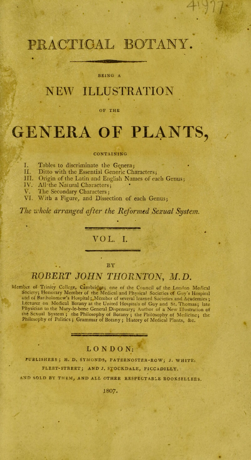 PRACTICAL BOTANY. BEING A NEW ILLUSTRATION OF THE GENERA OF PLANTS, CONTAINING I. Tables to discriminate the Genera; • * II. Ditto with the Essential Generic Characters; III. Origin of the Latin and English Names of each Genus; IV. All'the Naiural Characters; V. The Secondary Characters; VI. With a Figure, and Dissection of each Genus; The whole arranged after the Reformed Sexual System. VOL. I. BY ROBERT JOHN THORNTON, M. D. Member of Trinity College, Cambii^jje; one of the Council of the London Medical Society; Honorary Member of the Medical and Physical Societies of Guy's Hospital and of Bartholomew’s Hospital; Member of several learned Societies and Academies ; Lecturer on Medical Botany at the United Hospitals of Guy and St. Thomas; late Physician to the Mary-le-bone General Dispensary; Author of a New Illustration of the Sexual System ; the Philosophy of Botany ; the Philosophy of Medicine; the Philosophy of Politics ; Grammar of Botany ; History of Medical Plants, &c. . LONDON: PUBLISHERS ; H. D. SYMONDS, PATERNOSTER-ROW; J. WHITE, FLEET-STREET; AND J. SJOCKDaLE, PICCADILLY. AND SOLD BY THEM, AND ALL OTHER RESPECTABLE BOOKSELLERS. 1807.