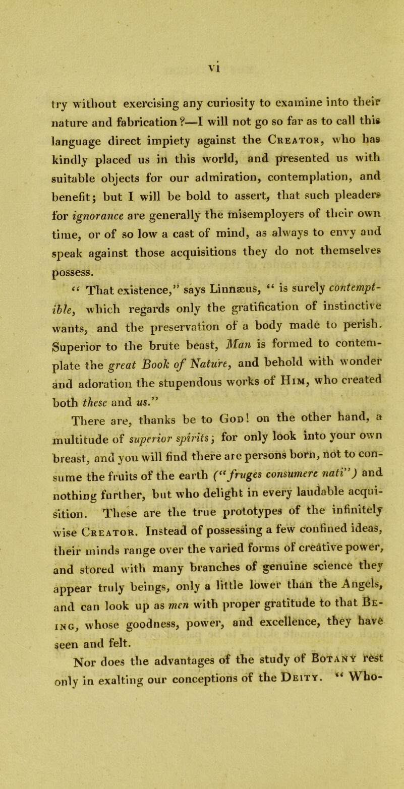 try without exercising any curiosity to examine into their nature and fabrication?—I will not go so far as to call this language direct impiety against the Creator, who lia9 kindly placed us in this world, and presented us with suitable objects for our admiration, contemplation, and benefit; but I will be bold to assert, that such pleaders for ignorance are generally the misemployers of their own time, or of so low a cast of mind, as always to envy and speak against those acquisitions they do not themselves possess. “ That existence,” says Linnaeus, “ is surely contempt- ible, which regards only the gratification of instinctive wants, and the preservation of a body made to perish. Superior to the brute beast, Man is formed to contem- plate the great Book of Nature, and behold with wonder and adoration the stupendous works of Him, who created both these and us.” There are, thanks be to God ! on the other hand, a multitude of superior spirits ', for only look into your own breast, and you will find there are persons born, not to con- sume the fruits of the earth ((<fruges consumere nati”) and nothing further, but who delight in every laudable acqui- sition. These are the true prototypes of the infinitely wise Creator. Instead of possessing a few confined ideas, their minds range over the varied forms of creative power, and stored with many branches of genuine science they appear truly beings, only a little lower than the Angels, and can look up as men with proper gratitude to that Be- ing, whose goodness, power, and excellence, they have seen and felt. Nor does the advantages of the study of Botany rest only in exalting our conceptions of the Deity. %t Who-