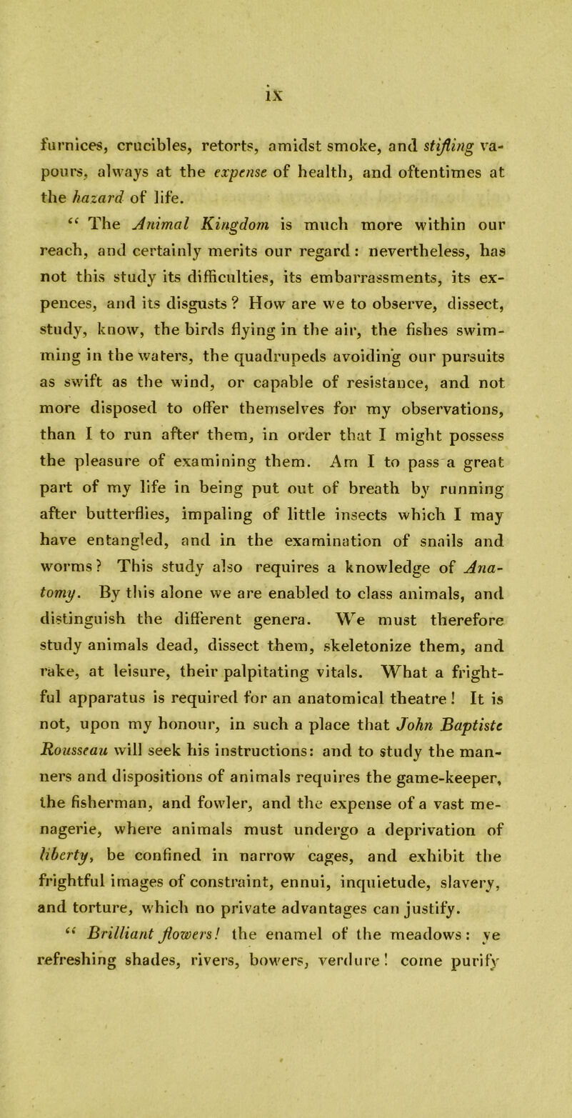 furnices, crucibles, retorts, amidst smoke, and stifling va- pours, always at the expense of health, and oftentimes at the hazard of life. “ The Animal Kingdom is much more within our reach, and certainly merits our regard: nevertheless, has not this study its difficulties, its embarrassments, its ex- pellees, and its disgusts ? How are we to observe, dissect, study, know, the birds flying in the air, the fishes swim- ming in the waters, the quadrupeds avoiding our pursuits as swift as the wind, or capable of resistance, and not more disposed to offer themselves for my observations, than I to run after them, in order that I might possess the pleasure of examining them. Am I to pass a great part of my life in being put out of breath by running after butterflies, impaling of little insects which I may have entangled, and in the examination of snails and worms? This study also requires a knowledge of Ana- tomy. By this alone we are enabled to class animals, and distinguish the different genera. We must therefore study animals dead, dissect them, skeletonize them, and rake, at leisure, their palpitating vitals. What a fright- ful apparatus is required for an anatomical theatre ! It is not, upon my honour, in such a place that John Baptiste Rousseau will seek his instructions: and to study the man- ners and dispositions of animals requires the game-keeper, the fisherman, and fowler, and the expense of a vast me- nagerie, where animals must undergo a deprivation of liberty, be confined in narrow cages, and exhibit the frightful images of constraint, ennui, inquietude, slavery, and torture, which no private advantages can justify. “ Brilliant flowers! the enamel of the meadows: ye refreshing shades, rivers, bowers, verdure! come purify