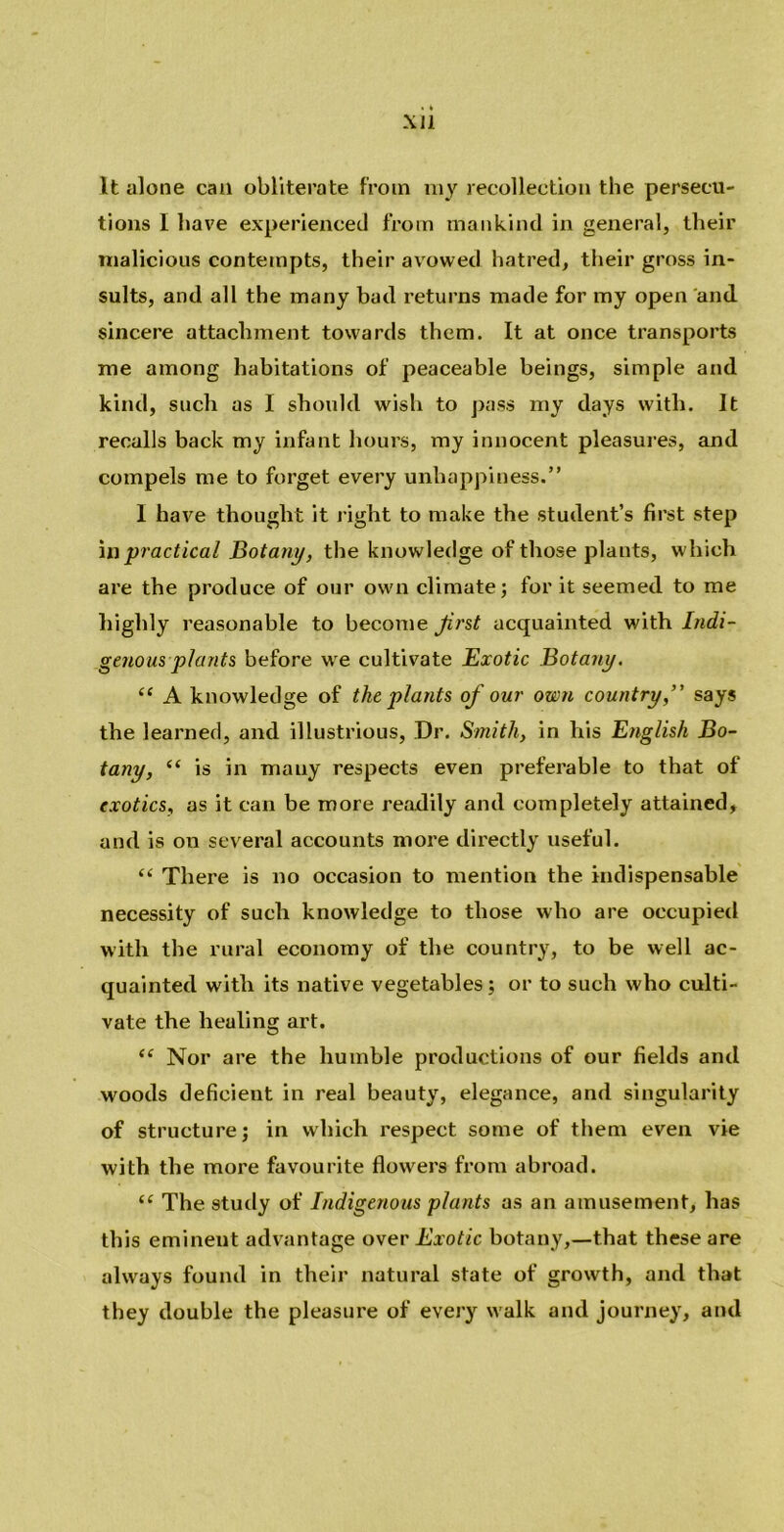 It alone can obliterate from my recollection the persecu- tions I have experienced from mankind in general, their malicious contempts, their avowed hatred, their gross in- sults, and all the many bad returns made for my open and sincere attachment towards them. It at once transports me among habitations of peaceable beings, simple and kind, such as I should wish to pass my days with. It recalls back my infant hours, my innocent pleasures, and compels me to forget every unhappiness.” I have thought it right to make the student’s first step in practical Botany, the knowledge of those plants, which are the produce of our own climate; for it seemed to me highly reasonable to become first acquainted with Indi- genous plants before we cultivate Exotic Botany. “ A knowledge of the plants of our own country,’' says the learned, and illustrious, Dr. Smith, in his English Bo- tany, “ is in mauy respects even preferable to that of exotics, as it can be more readily and completely attained, and is on several accounts more directly useful. “ There is no occasion to mention the indispensable necessity of such knowledge to those who are occupied with the rural economy of the country, to be well ac- quainted with its native vegetables; or to such who culti- vate the healing art. (( Nor are the humble productions of our fields and woods deficient in real beauty, elegance, and singularity of structure; in which respect some of them even vie with the more favourite flowers from abroad. “ The study of Indigenous plants as an amusement, has this eminent advantage over Exotic botany,—that these are always found in their natural state of growth, and that they double the pleasure of every walk and journey, and