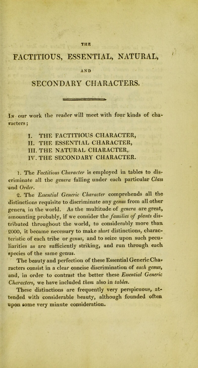 THE FACTITIOUS, ESSENTIAL, NATURAL, AND SECONDARY CHARACTERS. In our work the reader will meet with four kinds of cha- racters ; I. THE FACTITIOUS CHARACTER, II. THE ESSENTIAL CHARACTER, III. THE NATURAL CHARACTER, IV. THE SECONDARY CHARACTER. 1. The Factitious Character is employed in tables to dis- criminate all the genera falling under each particular Class and Order. 2. The Essential Generic Character comprehends all the distinctions requisite to discriminate any genus from all other genera in the world. As the multitude of genera are great, amounting probably, if we consider the families of plants dis- tributed throughout the world, to considerably more than 2000, it became necessary to make short distinctions, charac- teristic of each tribe or genus, and to seize upon such pecu- liarities as are sufficiently striking, and run through each species of the same genus. The beauty and perfection of these Essential Generic Chat racters consist in a clear concise discrimination of each genus, and, in order to contrast the better these Essential Generic Characters, we have included them also in tables. These distinctions are frequently very perspicuous, at- tended with considerable beauty, although founded often upon some very minute consideration.