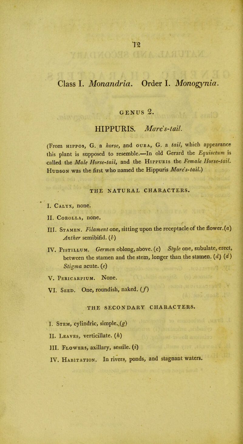 T2 Class I. Monandria. Order I. Monogynia. GENUS 2. HIPPURIS. Mare s-t ail. (From hippos, G. a horse, and oura, G. a tail, which appearance this plant is supposed to resemble.—In old Gerard the Ecjuisctum is called the Male Horse-tail, and the Hippukis the Female Horse-tail. Hudson was the first who named the Hippuris Mare's-tail.) THE NATURAL CHARACTERS. I. Calyx, none. II. Corolla, none. r III. Stamen. Filament one, sitting upon the receptacle of the flower.(a) Anther semibifid. (Z>) IV. Pistillum. Germen oblong, above, (c) Style one, subulate, erect, between the stamen and the stem, longer than the stamen, [cl) (</) Stigma acute, (e) V. Pericarpium. None. VI. Seed. One, roundish, naked. (/) THE SECONDARY CHARACTERS. I. Stem, cylindric, simple..(g) II. Leaves, verticillate. (h) III. Flowers, axillary, sessile. (i)