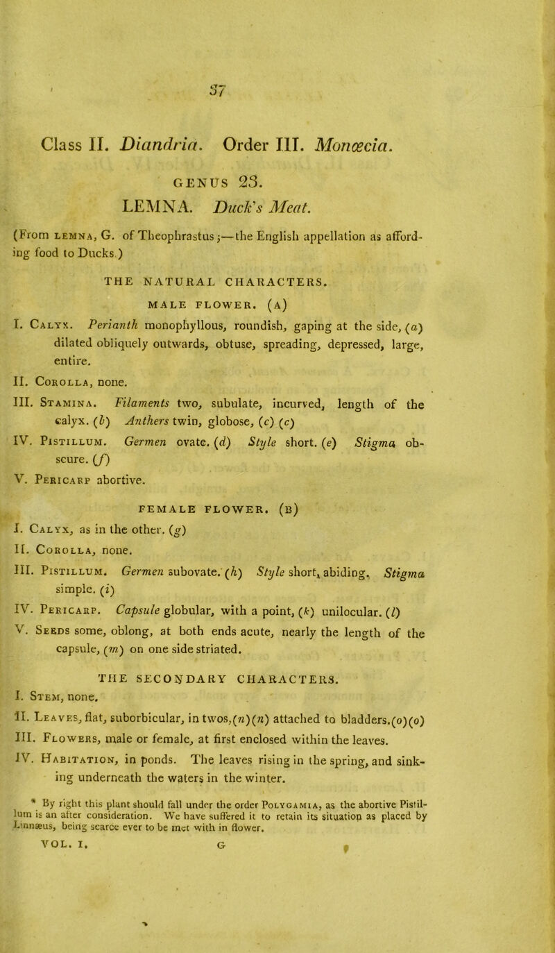 Class II. Diandria. Order III. Moncecia. genus 23. LEMNA. Duck's Meat. (From lemna, G. of Theophrastus 5—the English appellation as afford- ing food to Ducks ) THE NATURAL CHARACTERS. MALE FLOWER, (a) I. Calyx. Perianth monophyllous, roundish, gaping at the side, (a) dilated obliquely outwards, obtuse, spreading, depressed, large, entire. II. Corolla, none. III. Stamina. Filaments two, subulate, incurved, length of the calyx. (l>) Anthers twin, globose, (c) (c) IV. Pistillum. Germen ovate. (d) Style short. (e) Stigma ob- scure. (f) V. Pericarp abortive. FEMALE FLOWER, (b) I. Calyx, as in the other, (g) II. Corolla, none. III. Pistillum. Germen subovate. (h) Style short, abiding, Stigma simple, (i) IV. Pericarp. Capsule globular, with a point, (A:) unilocular. (0 V. Seeds some, oblong, at both ends acute, nearly the length of the capsule, (wz) on one side striated. THE SECONDARY CHARACTERS. I. Stem, none. II. Leaves, flat, suborbicular, in twos,(?z)(ra) attached to bladders.(o)(o) III. Flowers, male or female, at first enclosed within the leaves. IV. Habitation, in ponds. The leaves rising in the spring, and sink- ing underneath the waters in the winter. * by right this plant should fall under the order Polygamia, as the abortive Pistil- lum is an after consideration. We have suffered it to retain its situation as placed by Linnaeus, being scarce ever to be met with in flower. VOL. I. -» G f