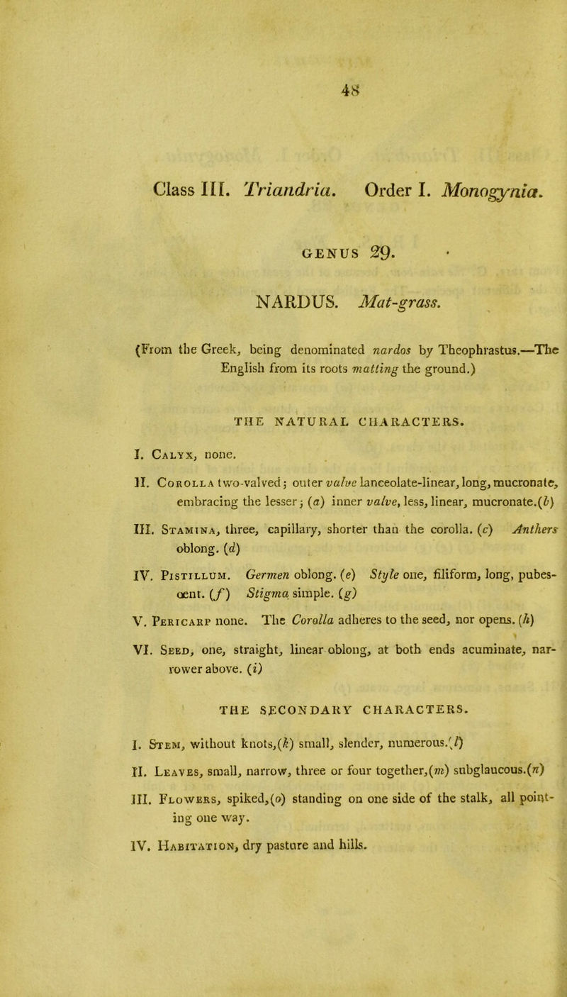 genus 29- N A RD U S. Mat-grass. (From the Greek, being denominated nardos by Theophrastus.—The English from its roots matting the ground.) THE NATURAL CHARACTERS. I. Calyx, none. II. Corolla two-valved; outer value lanceolate-linear, long, mucronate, embracing the lesser ■, (a) inner valve, less, linear, mucronate.(/>) III. Stamina, three, capillary, shorter than the corolla, (c) Anthers oblong, (d) IV. Pistillum. Germen oblong, (e) Style one, filiform, long, pubes- cent. (f) Stigma simple. (g) V. Pericarp none. The Coralla adheres to the seed, nor opens. (It) VI. Seed, one, straight, linear oblong, at both ends acuminate, nar- rower above, (i) THE SECONDARY CHARACTERS. I. Stem, without knots,(£) small, slender, numerous.'/) II. Leaves, small, narrow, three or four together,(»r) snbglaucous.(w) ill. Flowers, spiked,(o) standing on one side of the stalk, all point- ing one way. IV. Habitation, dry pasture and hills.