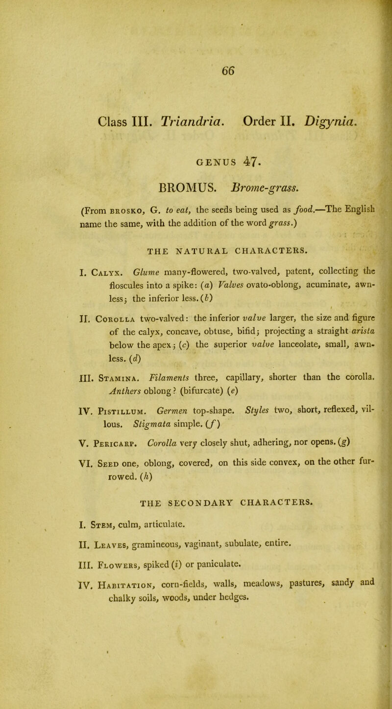 Class III. Tviandria. Order II. Digynia. genus 47- J3ROMUS. Bromc-grass. (From brosko, G. to eat, the seeds being used as food.—The English name the same, with the addition of the word grass.) THE NATURAL CHARACTERS. I. Calyx. Glume many-flowered, two-valved, patent, collecting the floscules into a spike: (a) Valves ovato-oblong, acuminate, awn- less; the inferior less. (1) II. Corolla two-valved: the inferior valve larger, the size and figure of the calyx, concave, obtuse, bifid; projecting a straight arista below the apex; (c) the superior valve lanceolate, small, awn- less. (d) III. Stamina. Filaments three, capillary, shorter than the corolla. Anthers oblong ? (bifurcate) (e) IY. Pistillum. Germen top-shape. Styles two, short, reflexed, vil- lous. Stigmata simple. (f) V. Pericarp. Corolla very closely shut, adhering, nor opens. (g) VI. Seed one, oblong, covered, on this side convex, on the other fur- rowed. (h) THE SECONDARY CHARACTERS. I. Stem, culm, articulate. II. Leaves, gramineous, vaginant, subulate, entire. III. Flowers, spiked (i) or paniculate. IV. Habitation, corn-fields, walls, meadows, pastures, sandy and chalky soils, woods, under hedges.