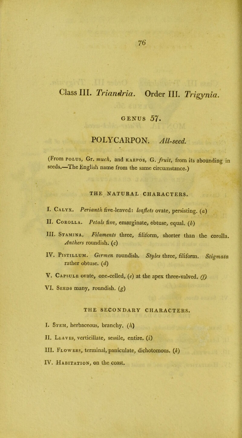 genus 57. POLYCARPON. All-seed. (From polus, Gr. much, and karpos, G. fruit, from its abounding in seeds.—The English name from the same circumstance.) THE NATURAL CHARACTERS. I. Calyx. Perianth five-leaved: leaflets ovate, persisting, (a) II. Corolla. Petals five, emarginate, obtuse, equal. (Z>) III. Stamina, Filaments three, filiform, shorter than the corolla. Anthers roundish, (c) IV. Pistillum. Germen roundish. Styles three, filiform. Stigmata rather obtuse. (d) V. Capsule ovate, one-celled, (e) at the apex three-valved. (f) VI. Seeds many, roundish. (g) THE SECONDARY CHARACTERS. I. Stem, herbaceous, branchy. (h) II. Leaves, verticillate, sessile, entire, (i) III. Flowers, terminal, paniculate, dichotomous. (I)