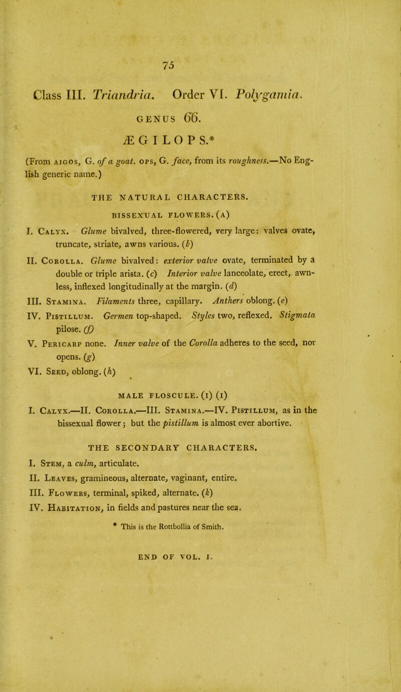 75 Class III. Triandria. Order VI. Poly garni a. genus 66. M G I L O P S.* (From aigos, G. of a goat, ops, G. face, from its roughness.—No Eng- lish generic name.) THE NATURAL CHARACTERS. BISSEXUAL FLOWERS, (a) I. Calyx. Glume bivalved, three-flowered, very large: valves ovate, truncate, striate, awns various, (b) II. Corolla. Glume bivalved: exterior valve ovate, terminated by a double or triple arista, (c) Interior valve lanceolate, erect, awn- less, indexed longitudinally at the margin. (d) III. Stamina. Filaments three, capillary. Anthers oblong, (e) IV. Pistillum. Germen top-shaped. Styles two, reflexed. Stigmata pilose, (f) V. Pericarp none. Inner valve of the Corolla adheres to the seed, nor opens, (g) VI. Seed, oblong. (h) MALE FLOSCULE. (i) (i) I. Calyx.—II. Corolla.—III. Stamina.—IV. Pistillum, as in the bissexual flower; but the pistillum is almost ever abortive. THE SECONDARY CHARACTERS. I. Stem, a culm, articulate. II. Leaves, gramineous, alternate, vaginant, entire. III. Flowers, terminal, spiked, alternate. (k) IV. Habitation, in fields and pastures near the sea. * This is the Rottbollia of Smith.