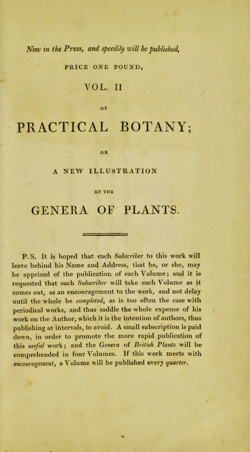 PRICE ONE POUND, VOL. II OF PRACTICAL BOTANY; OR A NEW ILLUSTRATION OF THE GENERA OF PLANTS. P. S. It is hoped that each Subscriber to this work will leave behind his Name and Address, that he, or she, may be apprized of the publication of each Volume; and it is requested that such Subscriber will take each Volume as it comes out, as an encouragement to the work, and not delay until the whole he completed, as is too often the case with periodical works, and thus saddle the whole expense of his work on the Author, which it is the intention of authors, thus publishing at intervals, to avoid. A small subscription is paid down, in order to promote the more rapid publication of this useful work; and the Genera of British Plants will be comprehended in four Volumes. If this work meets with encouragement, a Volume will be published every quarter.