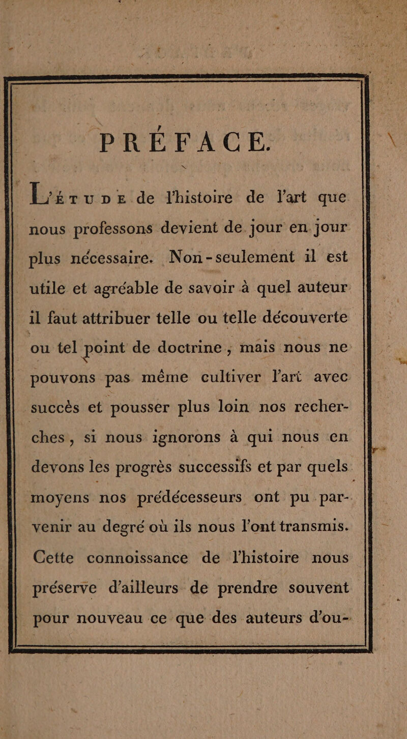 Mu utde histoirét dé d'art que: nous professons devient de jour en. jour plus nécessaire. Non-seulement il est utile et agréable de savoir à quel auteur il faut attribuer telle ou telle découverte ou tel point de doctrine , mais nous ne pouvons pas même cultiver l’art avec succès et pousser plus loin nos recher- | ches, si nous ignorons à qui nous en devons les progrès successifs et par quels moyens nos prédécesseurs ont pu par- venir au degré où ils nous l'ont transmis. Cette connoissance de l'histoire nous préserve d’ailleurs de prendre souvent pour nouveau ce que des auteurs d’ou-