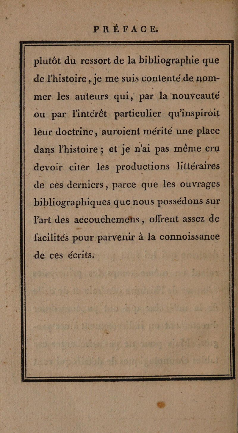 Le PRÉFACE: de l'histoire, je me suis contenté.de nom- leur doctrine, auroient mérité une place dans l’histoire ; et Je n'ai pas même cru | devoir citer les productions littéraires de ces derniers, parce que les ouvrages bibliographiques que nous possédons sur l'art des accoucheméhs , offrent assez de facilités pour parvenir à la connoissance de ces écrits: