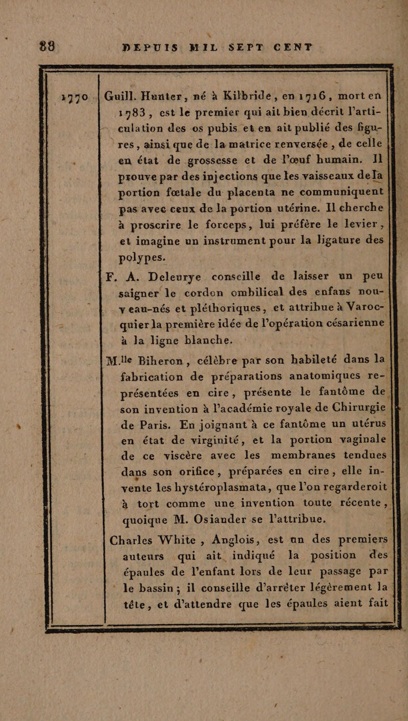 o À 88 DEPUIS MIL SEPT CENT Guill. Hunter, né à Kilbridé, en 1716, morten 1783, est le premier qui ait bien décrit l’arti- culation des os pubis et en ait publié des figu- res, ainsi que de la matrice renversée , de celle | en état de grossesse et de l’œuf humain. HR prouve par des injections que les vaisseaux deJa | portion fœtale du placenta ne communiquent [. pas avec ceux de la portion utérine. Il cherche | S à proscrire le forceps, lui préfère le levier, (l et imagine un instrument pour la ligature des polypes. F. A. Deleurye conseille de laisser un peu saigner le cordon ombilical des enfans nou- yeau-nés et pléthoriques, et attribue à Varoc- | quier la première idée de l'opération césarienne à la ligne blanche. fabrication de préparations anatomiques re- | présentées en cire, présente le fantôme de} son invention à l’académie royale de Chirurgie |} de Paris. En joignant à ce fantôme un utérus en état de virginité, et la portion vaginale de ce viscère avec les membranes tendues. dans son orifice, préparées en cire, elle in- vente les hystéroplasmata, que l’on regarderoit à tort comme une invention toute récente,. quoique M. Osiander se l’attribue. Charles White , Anglois, est an des premiers | auteurs qui ait indiqué la position des épaules de l'enfant lors de leur passage par * le bassin; il conseille d’arréter légèrement la’ tête, et d'attendre que les épaules aient fait
