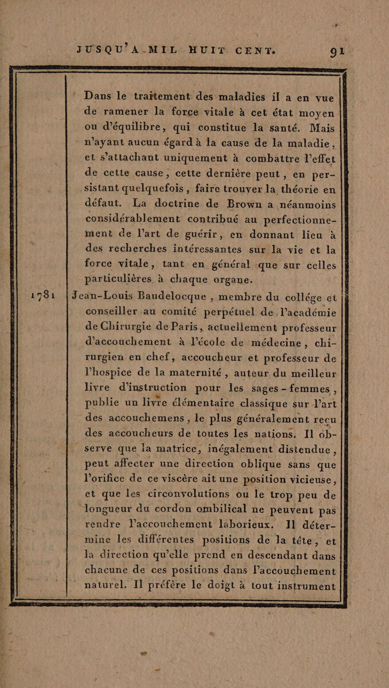 Dans le traïtement des maladies il a en vue de ramener la force vitale à cet état moyen ou d'équilibre, qui constitue la santé. Mais n'ayant aucun égard à la cause de la maladie, et s’attachant uniquement à combattre l'effei de cette cause, cette dernière peut, en per- sistant quelquefois, faire trouver la théorie en défaut. La doctrine de Brown a néanmoins considérablement contribué au perfectionne- ment de l’art de guérir, en donnant lieu à des recherches intéressantes sur la vie et la force vitale, tant en général -que sur celles particulières à chaque organe. 1781 |Jean-Louis Baudelocque , membre du collége et conseiller au comité perpétuel de l'académie de Chirurgie de Paris, actuellement professeur d'accouchement à l’école de médecine, chi- rurgien en chef, accoucheur et professeur de l’hospice de la maternité , auteur du meilleur livre d'i ustruction pour les sages - femmes, publie un livre élémentaire classique sur J'art des accouchemens , le plus généralement recu des accoucheurs de toutes les nations. Il 6b- serve que Ja matrice, inégalement distendue, 1 peut affecter une direction oblique sans que l’orifice de ce viscère ait une position vicieuse, et que les circonvolutions ou le trop peu de ‘longueur du cordon ombilical ne peuvent pas rendre l'accouchement laborieux. 11 déter- mine les différentes positions de la tête, et la direction qu ’elle prend en descendant dans