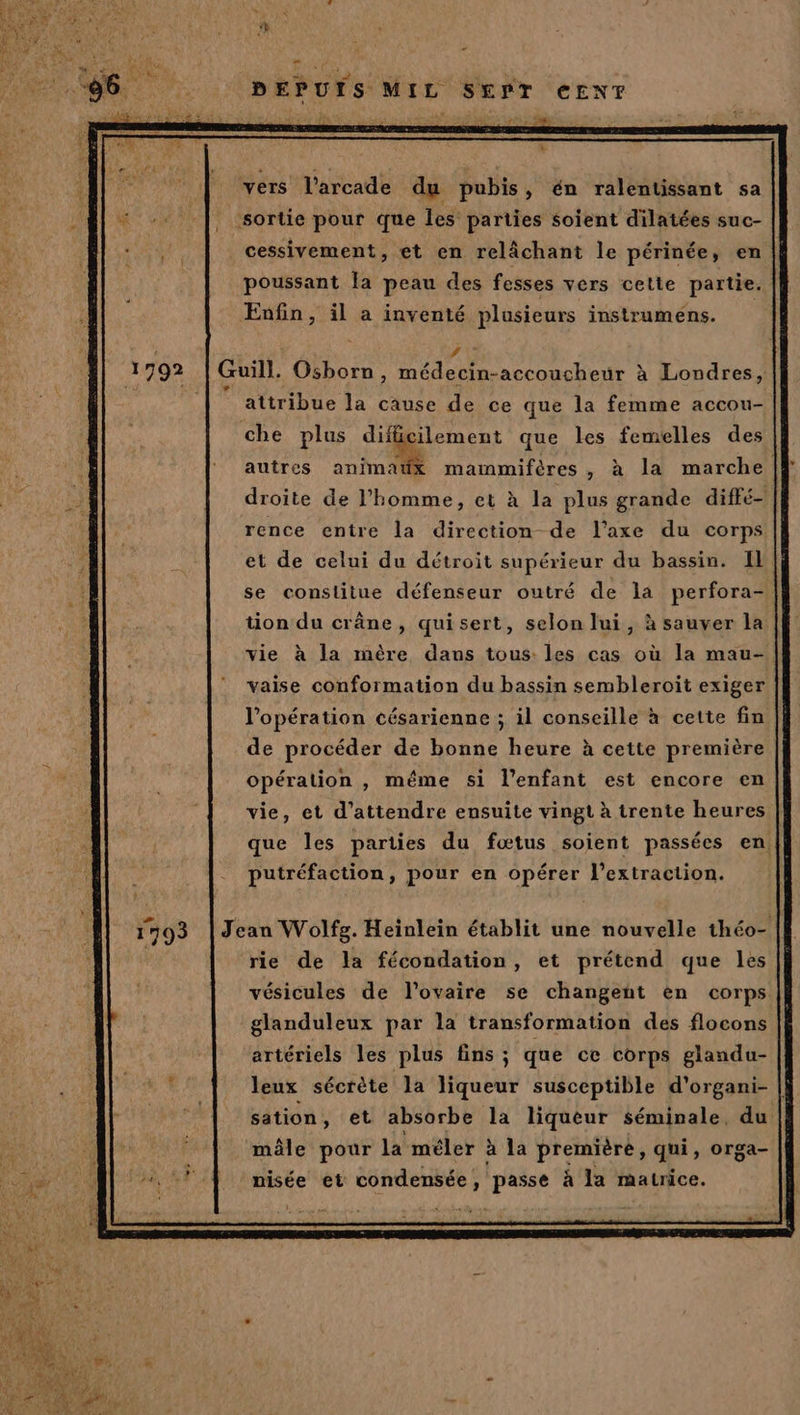 vers l’arcade du pubis, én ralentissant sa sortie pour que Îes parties soient dilatées suc- cessivement, et en relâchant le périnée, en poussant la peau des fesses vers cette partie. Enfin, il a inventé plusieurs instrumens. | jh Guill. Osborn, médecin-accoucheur à Londres, attribue la cause de ce que la femme accou- che plus difficilement que les femelles des autres animatx mammifères, à la marche droite de l’homme, et à la plus grande diffé- rence entre la direction de l'axe du corps et de celui du détroit supérieur du bassin. Il se constitue défenseur outré de la perfora- tion du crâne, quisert, selon lui, à sauver la vie à la mère dans tous: les cas où la mau- vaise conformation du bassin sembleroit exiger l'opération césarienne ; il conseille à cette fin de procéder de bonne heure à cette première opération , même si l'enfant est encore en vie, et d'attendre ensuite vingt à trente heures | que les parties du fœtus soient passées en, putréfaction, pour en opérer l'extraction. Jean Wolfg. Heinlein établit une nouvelle théo- rie de la fécondation, et prétend que les vésicules de l'ovaire se changent en corps glanduleux par la transformation des flocons artériels les plus fins ; que ce corps glandu- leux sécrète la tube susceptible d'organi- |} sation, et absorbe la liqueur séminale, du mâle pour la méler à la première, qui, orga- nisée et condensée, passe à la matrice.