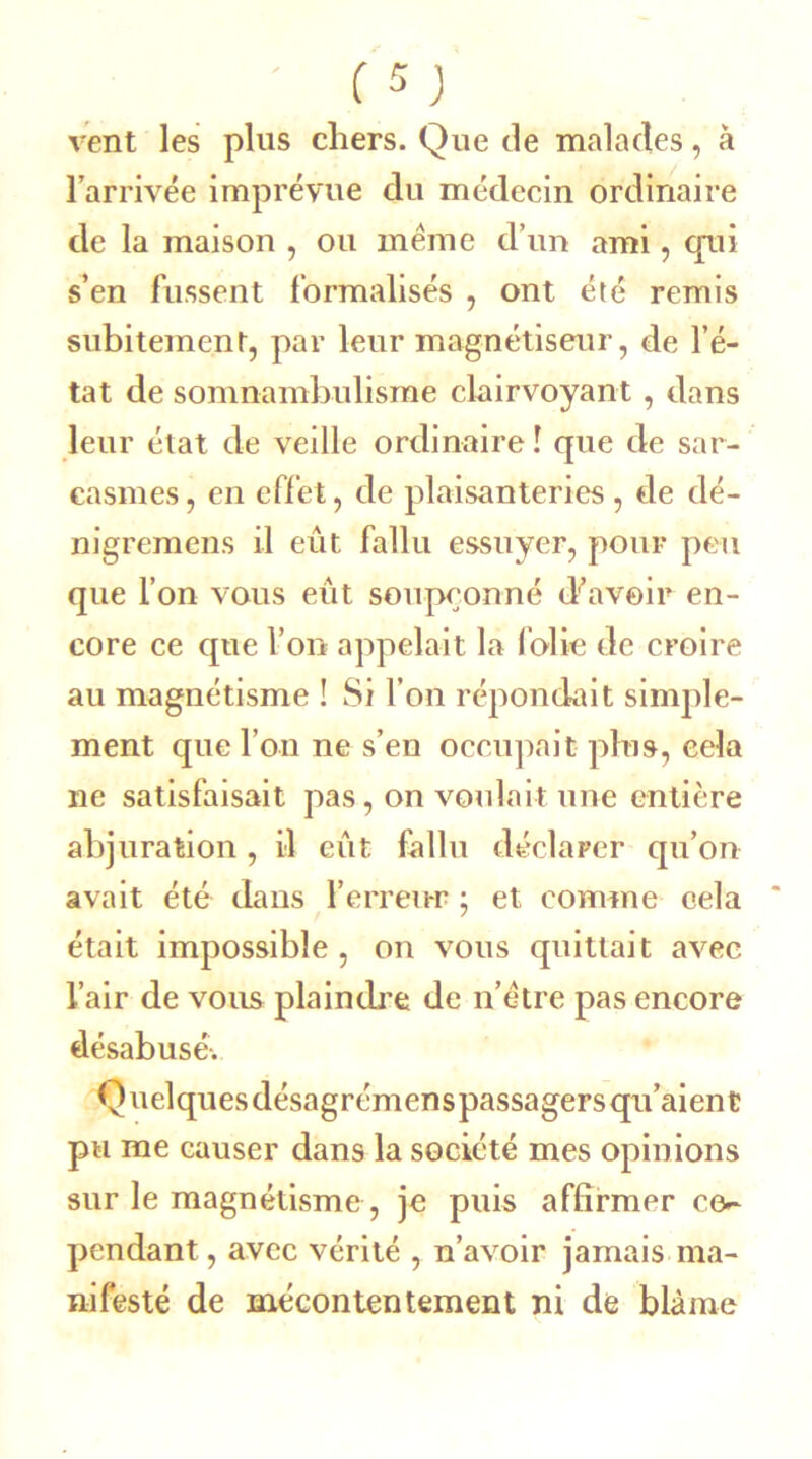 vent les plus chers. Que de malades, à l’arrivée imprévue du médecin ordinaire de la maison , ou meme d’un ami, cpii s’en fussent formalisés , ont été remis subitement, par leur magnétiseur, de l’é- tat de somnambulisme clairvoyant, dans leur état de veille ordinaire ! que de sar- casmes , en effet, de plaisanteries , de dé- nigremens il eût fallu essuyer, pour peu que l’on vous eût soupçonné d’avoir en- core ce que l’on appelait la folie de croire au magnétisme ! Si l’on répondait simple- ment que l’on ne s’en occupait plus, cela ne satisfaisait pas, on voulait une entière abjuration , il eût fallu déclarer qu’on avait été dans l’erreur ; et comme cela était impossible, on vous quittait avec l’air de vous plaindre de n’ètre pas encore désabusé. Q uelques désagrémens passagers qu’aien t pu me causer dans la société mes opinions sur le magnétisme, je puis affirmer c(v pendant, avec vérité , n’avoir jamais ma- nifesté de mécontentement ni de blâme