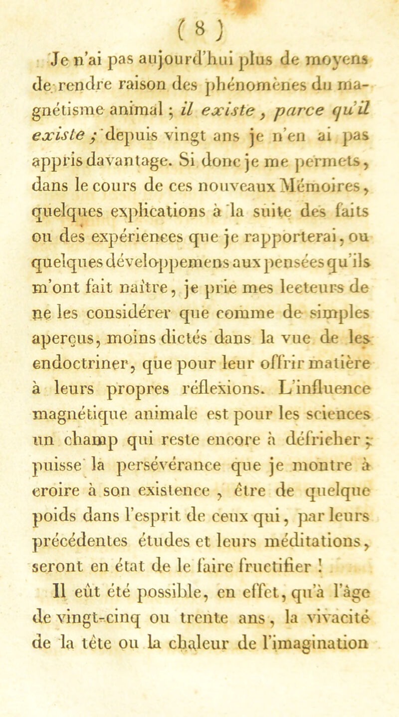 Je n’ai pas aujourd’hui plus de moyens de. rendre raison des phénomènes du ma- gnétisme animal ; il existe > parce (juil existe y depuis vingt ans je n’en ai pas appris davantage. Si donc je me permets, dans le cours de ces nouveaux Mémoires, quelques explications à la suite des laits ou des expériences que je rapporterai, ou quelques développemens aux pensées qu ils m’ont fait naître, je prie mes lecteurs de ne les considérer que comme de simples aperçus, moins dictés dans la vue de les endoctriner, que pour leur offrir matière à leurs propres réflexions. Linfluence magnétique animale est pour les sciences un champ qui reste encore «à défricher ; puisse la persévérance que je montre à croire à son existence , être de quelque poids dans l’esprit de ceux qui, parleurs précédentes études et leurs méditations, seront en état de le faire fructifier ! 11 eut été possible, en effet, qu'à l’âge de vingt-cinq ou trente ans, la vivacité de la tète ou la chaleur de l'imagination