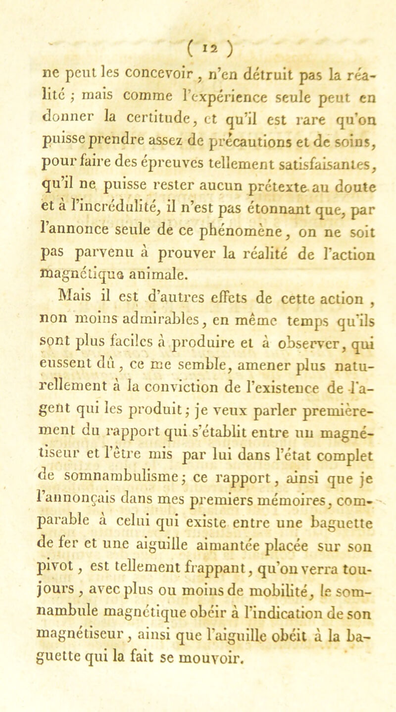 ne peut les concevoir , n’en détruit pas la réa- lité ; mais comme l’expérience seule peut en donner la certitude, et qu’il est rare qu’on puisse prendre assez de précautions et de soins, pour faire des épreuves tellement satisfaisantes, quil ne puisse rester aucun prétexta au doute et a I incrédulité, il n’est pas étonnant que, par l’annonce seule de ce phénomène, on ne soit pas parvenu à prouver la réalité de l’action magnétique animale. Mais il est d’autres effets de cette action , non moins admirables, en même temps qu’ils sont plus faciles a produire et à observer, qui eussent dû, ce me semble, amener plus natu- rellement à la conviction de l’existence de -l’a- gent qui les produit ; je veux parler première- ment du rapport qui s’établit entre nu magné- tiseur et l’être mis par lui dans l’état complet de somnambulisme ; ce rapport, ainsi que je 1 annonçais dans mes premiers mémoires, com- parable a celui qui existe entre une baguette de fer et une aiguille aimantée placée sur son pivot, est tellement frappant, qu’on verra tou- jours , avec plus ou moins de mobilité, le som- nambule magnétique obéir à l’indication de son magnétiseur, ainsi que l’aiguille obéit à la ba- guette qui la fait se mouvoir.