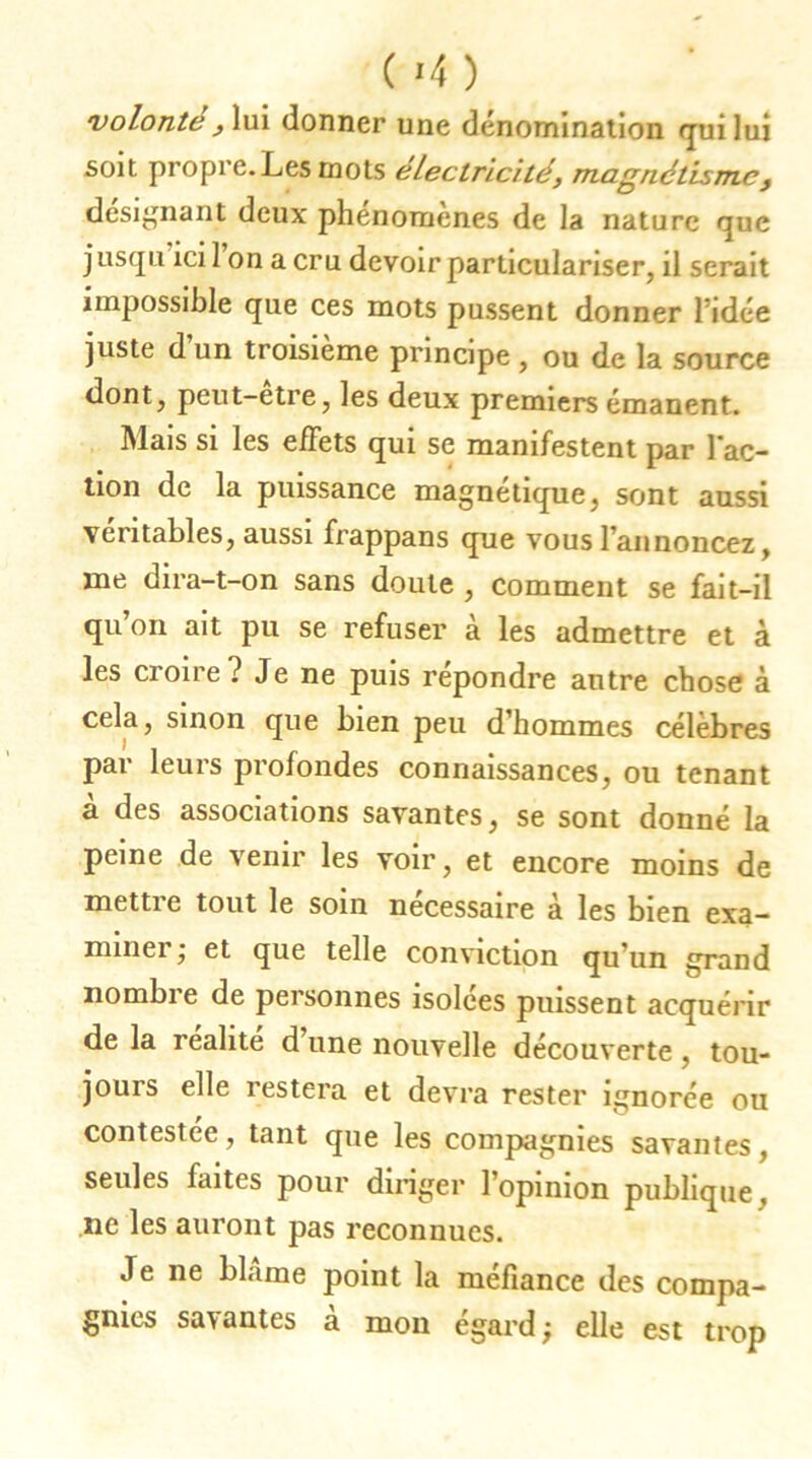 ( *4 ) volonté , lui donner une dénomination qui lui soit propre. Les mots électricité, magnétisme, désignant deux phénomènes de la nature que jusqu icil on a cru devoir particulariser, il serait impossible que ces mots pussent donner ridée juste d un troisième principe , ou de la source dont, peut-etre, les deux premiers émanent. Mais si les effets qui se manifestent par l’ac- tion de la puissance magnétique, sont aussi véritables, aussi frappans que vous l'annoncez, me dira-t-on sans doute , comment se fait-il qu on ait pu se refuser à les admettre et à les croire? Je ne puis répondre autre chose à cela, sinon que bien peu d’hommes célébrés par leurs profondes connaissances, ou tenant à des associations savantes, se sont donné la peine de venir les voir, et encore moins de mettre tout le soin nécessaire à les bien exa- miner ; et que telle conviction qu un grand nombie de personnes isolées puissent acquérir de la realite d une nouvelle découverte , tou- jours elle l'estera et devra rester ignorée ou contestée, tant que les compagnies savantes, seules faites pour diriger l’opinion publique. ne les auront pas reconnues. Je ne blâme point la méfiance des compa- gnies sa\ antes a mon égard ; elle est trop