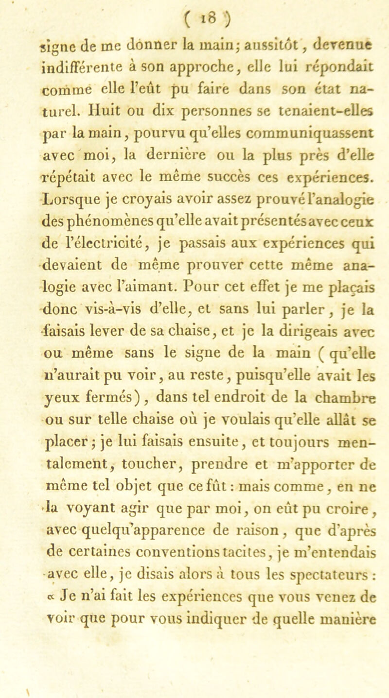 signe de me donner la main; aussitôt, devenue indifférente à son approche, elle lui répondait comme elle l’eût pu faire dans son état na- turel. Huit ou dix personnes se tenaient-elles par la main, pourvu qu’elles communiquassent avec moi, la dernière ou la plus près d’elle répétait avec le même succès ces expériences. Lorsque je croyais avoir assez prouvé l’analogie des phénomènes qu’elle avait présentés avec ceux de l’électricité, je passais aux expériences qui devaient de même prouver cette même ana- logie avec l’aimant. Pour cet effet je me plaçais donc vis-à-vis d’elle, et sans lui parler, je la -faisais lever de sa chaise, et je la dirigeais avec ou même sans le signe de la main ( qu’elle 11’aurait pu voir, au reste, puisqu’elle avait les yeux fermés) , dans tel endroit de la chambre ou sur telle chaise où je voulais qu’elle allât se placer ; je lui faisais ensuite, et toujours men- talement, toucher, prendre et m’apporter de même tel objet que ce fut : mais comme, en ne -la voyant agir que par moi, on eût pu croire, avec quelqu’apparence de raison, que d'après de certaines conventions tacites, je m’entendais avec elle, je disais alors à tous les spectateurs : « Je n’ai fait les expériences que vous venez de voir que pour vous indiquer de quelle manière