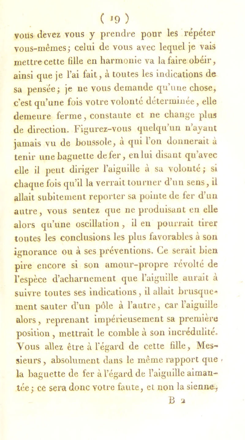 vous devez vous y prendre pour les répéter vous-mêmes ; celui de vous avec lequel je vais mettre cette fille en harmonie va la faire obéir, ainsi que je l’ai fait, à toutes les indications de sa pensée; je ne vous demande qu’une chose, c’est qu’une fois votre volonté déterminée, elle demeure ferme, constante et ne change plus de direction. Figurez-vous quelqu’un n’ayant jamais vu de boussole, à qui l’on donnerait à tenir une baguette de fer, en lui disant qu’avec elle il peut diriger l’aiguille à sa volonté; si chaque fois qu’il la verrait tourner d’un sens, il allait subitement reporter sa pointe de fer d’un autre, vous sentez que ne produisant en elle alors qu’une oscillation , il en pourrait tirer toutes les conclusions les plus favorables à son ignorance ou à ses préventions. Ce serait bien pire encore si son amour-propre révolté de l’espèce d’acharnement que l’aiguille aurait à suivre toutes ses indications, il allait brusque- ment sauter d’un pôle à l’autre, car l’aiguille alors, reprenant impérieusement sa première position , mettrait le comble à son incrédulité. Vous allez être à l'égard de cette fdle, Mes- sieurs , absolument dans le même rapport que - la baguette de fer à l’égard de l’aiguille aiman- tée; ce sera donc votre faute, et non la sienne., B 2