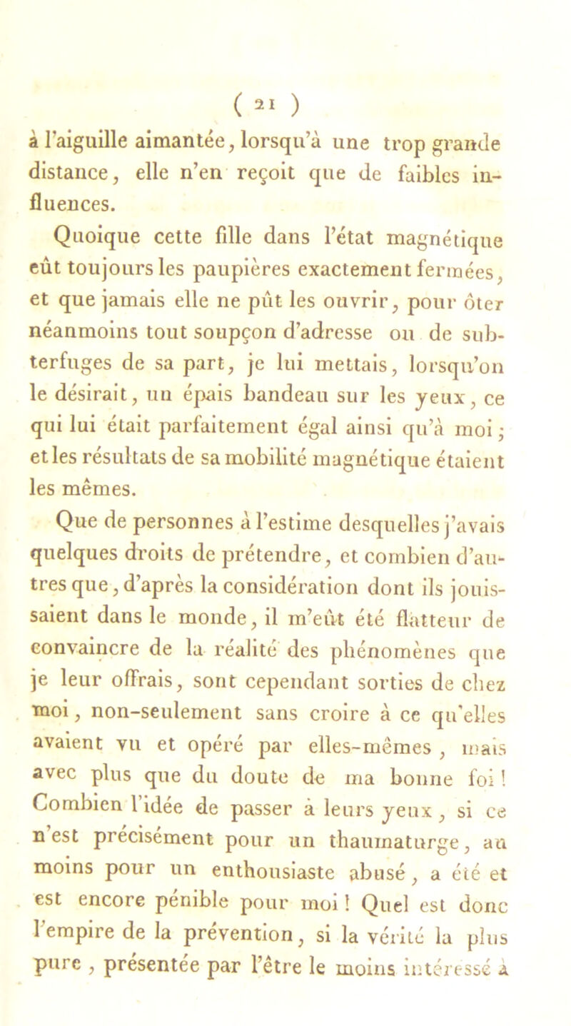 à l’aiguille aimantée, lorsqu’à une trop grande distance, elle n’en reçoit que de faibles in- fluences. Quoique cette fille dans l’état magnétique eût toujours les paupières exactement fermées, et que jamais elle ne put les ouvrir, pour ôter néanmoins tout soupçon d’adresse ou de sub- terfuges de sa part, je lui mettais, lorsqu’on le désirait, un épais bandeau sur les yeux, ce qui lui était parfaitement égal ainsi qu’à moi ; et les résultats de sa mobilité magnétique étaient les mêmes. Que de personnes à l’estime desquelles j’avais quelques droits de prétendre, et combien d’au- tres que, d’après la considération dont ils jouis- saient dans le monde, il m’eut été flatteur de convaincre de la réalité des phénomènes que je leur offrais, sont cependant sorties de chez moi, non-seulement sans croire à ce qu'elles avaient vu et opéré par elles-mêmes , mais avec plus que du doute de ma bonne foi ! Combien 1 idée de passer a leurs yeux, si ce n est précisément pour un thaumaturge, an moins pour un enthousiaste abusé, a été et est encore pénible pour moi ! Quel est donc l’empire de la prévention, si la vérité la plus pure , présentée par l’être le moins intéressé a