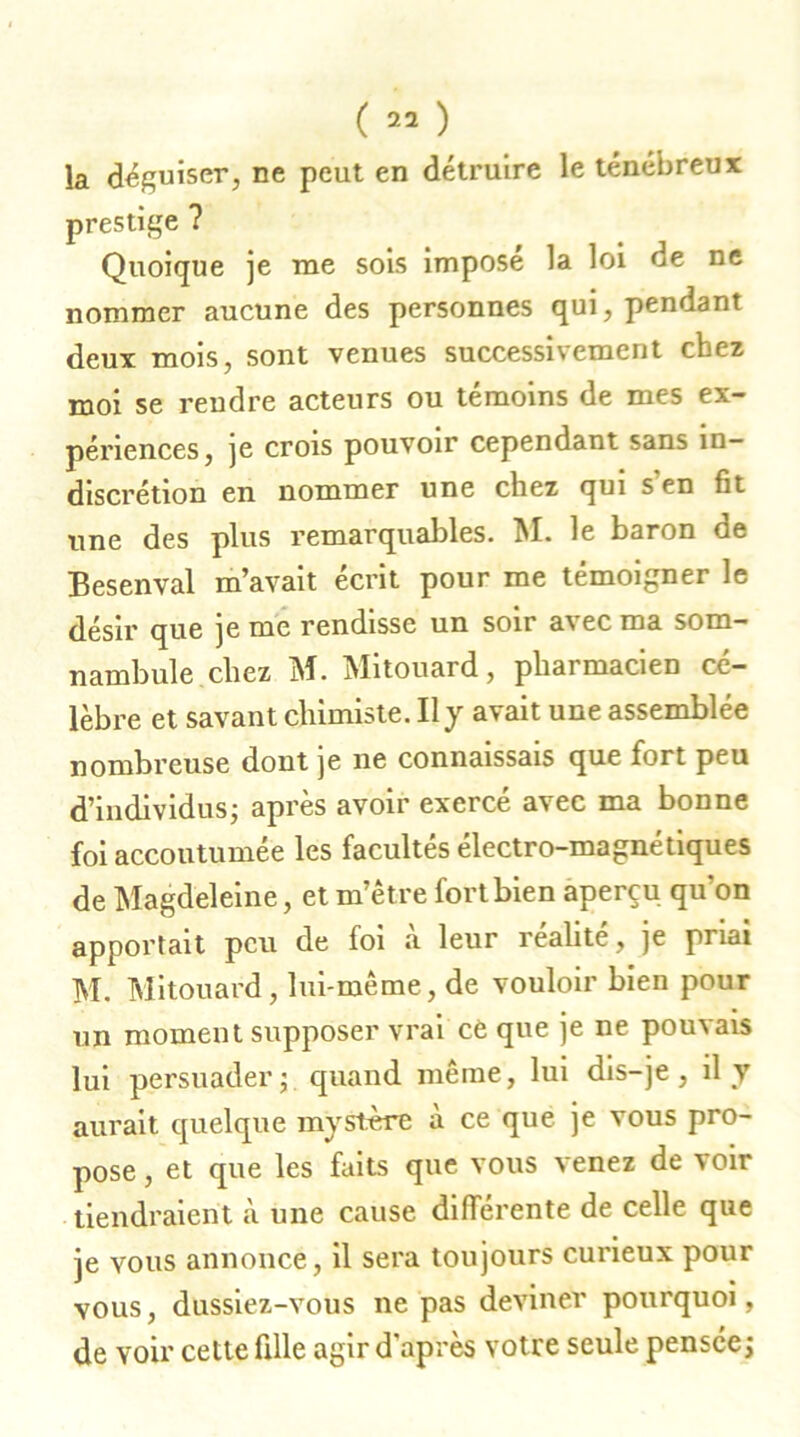 la déguiser, ne peut en détruire le ténébreux prestige ? Quoique je rue sois imposé la loi de ne nommer aucune des personnes qui, pendant deux mois, sont venues successivement chez moi se rendre acteurs ou témoins de mes ex- périences, je crois pouvoir cependant sans in- discrétion en nommer une chez qui s en fit une des plus remarquables. M. le baron de Besenval m’avait écrit pour me témoigner le désir que je me rendisse un soir avec ma som- nambule chez M. Mitouard, pharmacien cé- lèbre et savant chimiste. Il y avait une assemblée nombreuse dont je ne connaissais que fort peu d’individus; après avoir exercé avec ma bonne foi accoutumée les facultés électro-magnétiques de Magdeleine, et m’être fort bien aperçu qu'on apportait peu de foi a leur réalité, je priai M. Mitouard, lui-même, de vouloir bien pour un moment supposer vrai ce que je ne pouvais lui persuader; quand même, lui dis-je, il y aurait quelque mystère à ce que je vous pro- pose , et que les faits que vous venez de voir tiendraient à une cause différente de celle que je vous annonce, il sera toujours curieux pour vous, dussiez-vous ne pas deviner pourquoi, de voir cette fille agir d'après votre seule pensée;