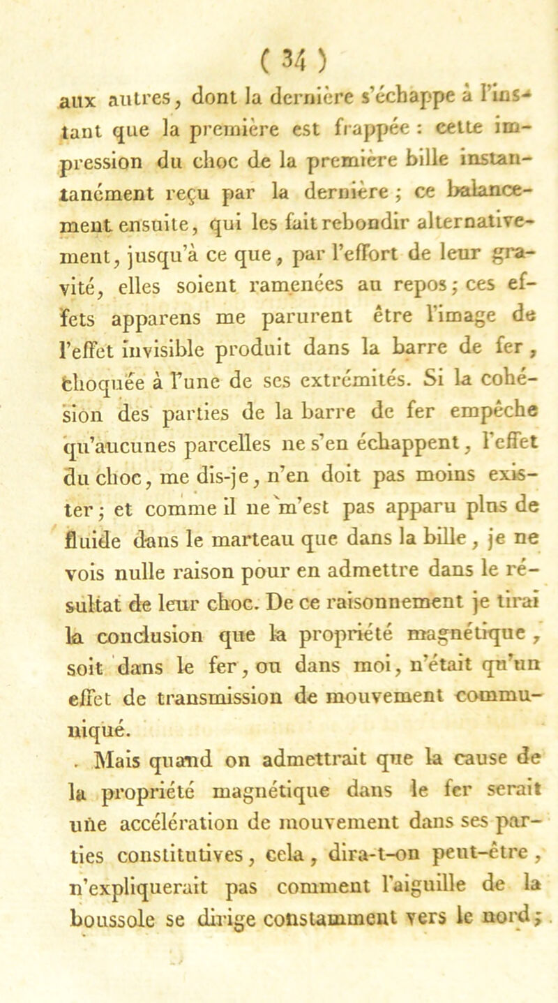 aux autres, dont la dernière s’échappe à 1 ins-* tant que la première est frappée : cette im- pression du choc de la première bille instan- tanément reçu par la dernière ; ce balance- ment ensuite, qui les fait rebondir alternative- ment, jusqu’à ce que, par l’effort de leur gra- vité, elles soient ramenées au repos; ces ef- fets apparens me parurent être l’image de l’effet invisible produit dans la barre de fer , fchoqùee à Tune de ses extrémités. Si la cohé- sion des parties de la barre de fer empêche qu’aucunes parcelles ne s’en échappent, l’effet du choc, me dis-je, n’en doit pas moins exis- ter ; et comme il ne m’est pas apparu plus de fluide dans le marteau que dans la bille , je ne vois nulle raison pour en admettre dans le ré- sultat de leur choc. De ce raisonnement je tirai k conclusion que la propriété magnétique , soit dans le fer, ou dans moi, n’était qu’un effet de transmission de mouvement commu- niqué. . Mais quand on admettrait que la cause de la propriété magnétique dans le fer serait une accélération de mouvement dans ses par- ties constitutives , cela , dira-t-on peut-être , n’expliquei'ait pas comment l’aiguille de la boussole se dirige constamment vers le nord vt