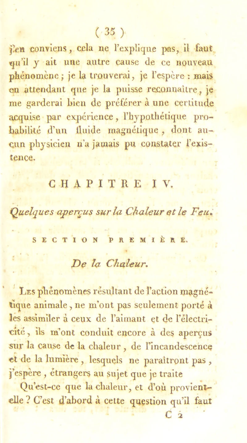 j'en conviens, cela ne l’explique pas, il faut qu’il y ait une autre cause de ce nouveau phénomène ; je la trouverai, je l’espère : mais en attendant que je la puisse reconnaître, je me garderai bien de préférer à une certitude acquise par expérience, l’hypothétique pro- babilité d’un lluide magnétique , dont au- cun physicien n’a jamais pu constater l’exis- tence. CHAPITRE IV. Quelques aperçus sur la Chaleur et le Feu. SECTION PREMIÈRE. De la Chaleur. Les phénomènes résultant de l’action magné- tique animale, ne m’ont pas seulement porté à les assimiler à ceux de l’aimant et de l’électri- cité, ils m’ont conduit encore à des aperçus sur la cause de la chaleur , de l’incandescence et de la lumière , lesquels ne paraîtront pas , j’espère , étrangers au sujet que je traite Qu’est-ce que la chaleur, et d’où provient- elle ? C’est d’abord à cette question qu’il faut C 2