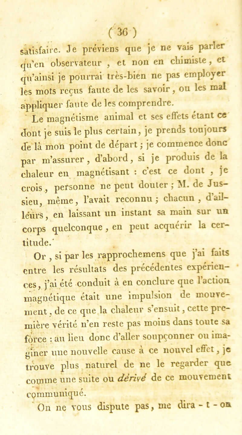 satisfaire. Je préviens que je ne vais parler qu’en observateur , et non en chimiste , et qù’ainsi je pourrai très-bien ne pas employer les mots reçus faute de les savoir, ou les mal appliquer faute de les comprendre. Le magnétisme animal et ses effets étant ce dont je suis le plus certain, je prends toujours de là mon point dé départ ; je commence donc par m’assurer, d’abord, si je produis de la chaleur en magnétisant : c’est ce dont , je crois , personne ne peut douter ; M. de Jus- sieu, même, l’avait reconnu; chacun, d'ail- leurs , en laissant un instant sa main sur un corps quelconque , en peut acquérir la cer- titude.' Or , si par les rapprochemens que j’ai faits entre les résultats des précédentes expérien- ces, j’ai été conduit à en conclure que l’action magnétique était une impulsion de mouve- ment . de ce que la chaleur s’ensuit, cette pre- mière vérité n’en reste pas moins dans toute sa force : au lieu donc d’aller soupçonner ou ima- giner une nouvelle cause a ce nou\el efiet, je trouve plus naturel de ne le regarder que comme une suite ou dérivé de ce mouvement communiqué. On ne vous dispute pas, me dira - t - on