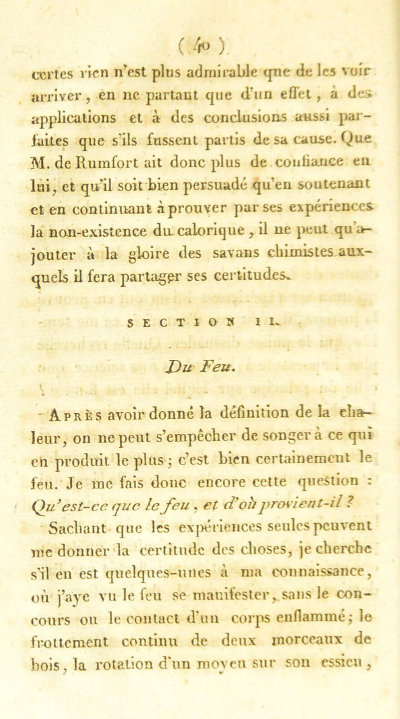 ( 4» ) certes rien n’est plus admirable que de les voir arriver, en ne partant que d’un effet , à de> applications et à des conclusions aussi par- faites que s’ils fussent partis de sa cause. Que M. de Rumfort ait donc plus de confiance en lui, et qu’il soit bien persuadé qu’en soutenant et en continuant à prouver par ses expériences la non-existence du calorique ,. il ne peut qu a- jouter à la gloire des savons chimistes aux- quels il fera partager ses certitudes^ SECTIU» in Du Feu. V i \ • - Après avoir donné la définition de la cha- leur, on ne peut s’empêcher de songera ce qui eh produit le plus ; c’est bien certainement le feu. Je me fais donc encore cette question : Quest-ce que le feu , et doit provient-il ? Sachant que les expériences seules peuvent me donner la certitude dos choses, je cherche s'il en est quelques-unes à ma connaissance, où j’aye vu le feu se manifester, sans le con- cours ou le contact d’un corps enflammé; le frottement continu de deux morceaux de bois, la rotation d'un moveu sur son essieu, y v