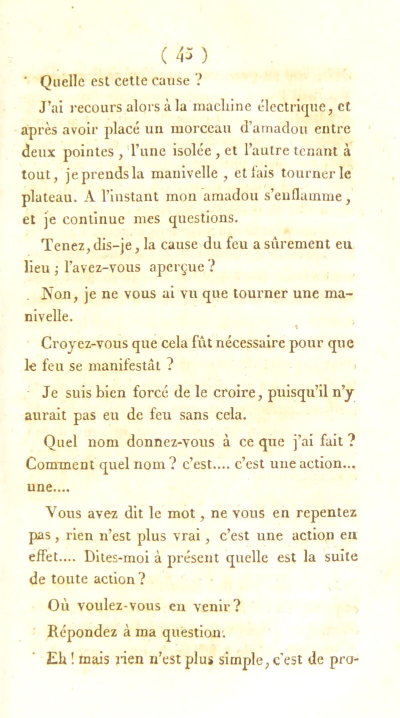 ( ) ' Quelle est cette cause ? J’ai recours alors à la machine électrique, et après avoir placé un morceau d’amadou entre deux pointes , l’une isolée , et l’autre tenant à tout, jeprendsla manivelle , et lais tourner le plateau. A l’instant mon amadou s’enflamme, et je continue mes questions. Tenez,dis-je, la cause du feu a sûrement eu lieu ; Favez-vous aperçue ? Non, je ne vous ai vu que tourner une ma- nivelle. t Croyez-vous que cela fût nécessaire pour que le feu se manifestât ? Je suis bien forcé de le croire, puisqu’il n’y aurait pas eu de feu sans cela. Quel nom donnez-vous à ce que j’ai fait ? Comment quel nom? c’est.... c’est une action... une.... Vous avez dit le mot, ne vous en repentez pas, rien n’est plus vrai, c’est une action en effet.... Dites-moi à présent quelle est la suite de toute action? Où voulez-vous en venir? Répondez à ma question. Eh ! mais lien n’est plus simple, c’est de pro-