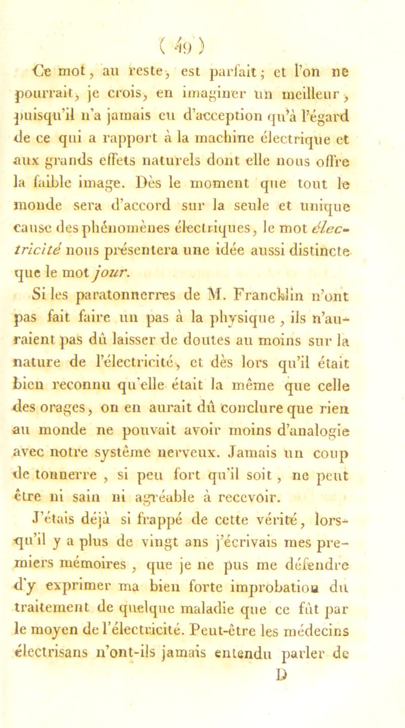 Ce mot, au reste, est parfait ; et l’on lie pourrait, je crois, en imaginer un meilleur, puisqu’il n’a jamais eu d’acception qu’à l’égard de ce qui a rapport à la machine électrique et aux grands effets naturels dont elle nous offre la faible image. Dès le moment que tout le monde sera d’accord sur la seule et unique cause des phénomènes électriques, le mot élec- tricité nous présentera une idée aussi distincte que le mot jour. Si les paratonnerres de M. Franchlin n’ont pas fait faire un pas à la physique , ils n’au- raient pas dû laisser de doutes au moins sur la nature de l’électricité •> et dès lors qu’il était bien reconnu qu elle était la même que celle des orages, on en aurait du conclure que rien au monde ne pouvait avoir moins d’analogie avec notre système nerveux. Jamais un coup de tonnerre , si peu fort qu'il soit, ne peut être ni sain ni agréable à recevoir. J’étais déjà si frappé de cette vérité, lors- qu’il y a plus de vingt ans j’écrivais mes pre- miers mémoires , que je ne pus me défendre dy exprimer ma bien forte improbation du traitement de quelque maladie que ce fût par le moyen de l’électricité. Peut-être les médecins électrisans n’ont-ils jamais entendu parler de D