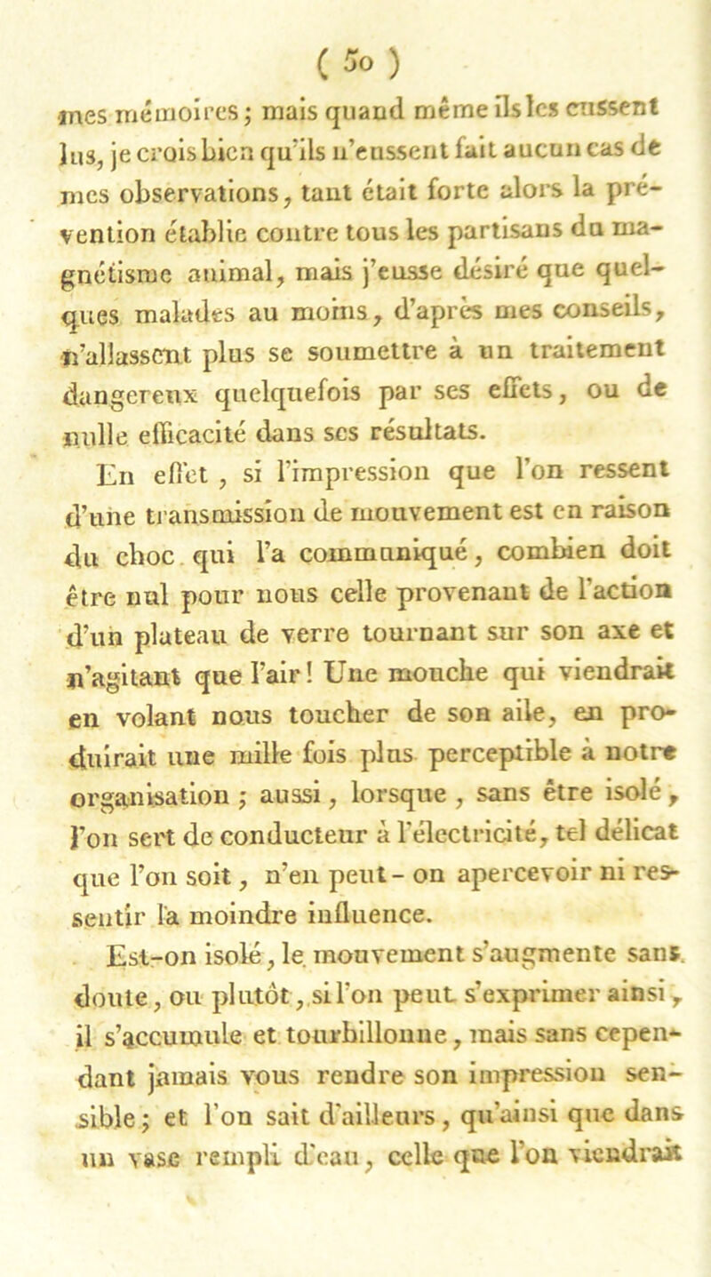 (îo) nies mémoires ; mais quami même ils les eussent lus, je crois bien qu’ils u’enssent fait aucun cas de mes observations, tant était forte alors la pré- vention établie contre tous les partisans du ma- gnétisme animal, mais j’eusse désiré que quel- ques malades au moins, d’après mes conseils, fî’allasstmt plus se soumettre à un traitemeut dangereux quelquefois par ses effets, ou de nulle efficacité dans scs résultats. En effet , si l'impression que l’on ressent d’une transmission de mouvement est en raison du choc qui l’a communiqué, combien doit être nul pour nous celle provenant de l’action d’un plateau de verre tournant sur son axe et n’agitant que l’air! Une mouche qui viendrait en volant nous toucher de son aile, en pro- duirait une mille fois pins perceptible à notre organisation ; aussi, lorsque , sans être isolé , l’on sert de conducteur à l'électricité, tel délicat que l’on soit, n’en peut - on apercevoir ni res- sentir la moindre influence. Est-on isolé, le. mouvement s’augmente sans doute, ou plutôt, si l’on peut s’exprimer ainsi , il s’accumule et tourbillonne, mais sans cepen- dant jamais vous rendre son impression sen- sible; et l’on sait d'ailleurs, qu’ainsi que dans un vase rempli d'eau, celle que l’on viendrait