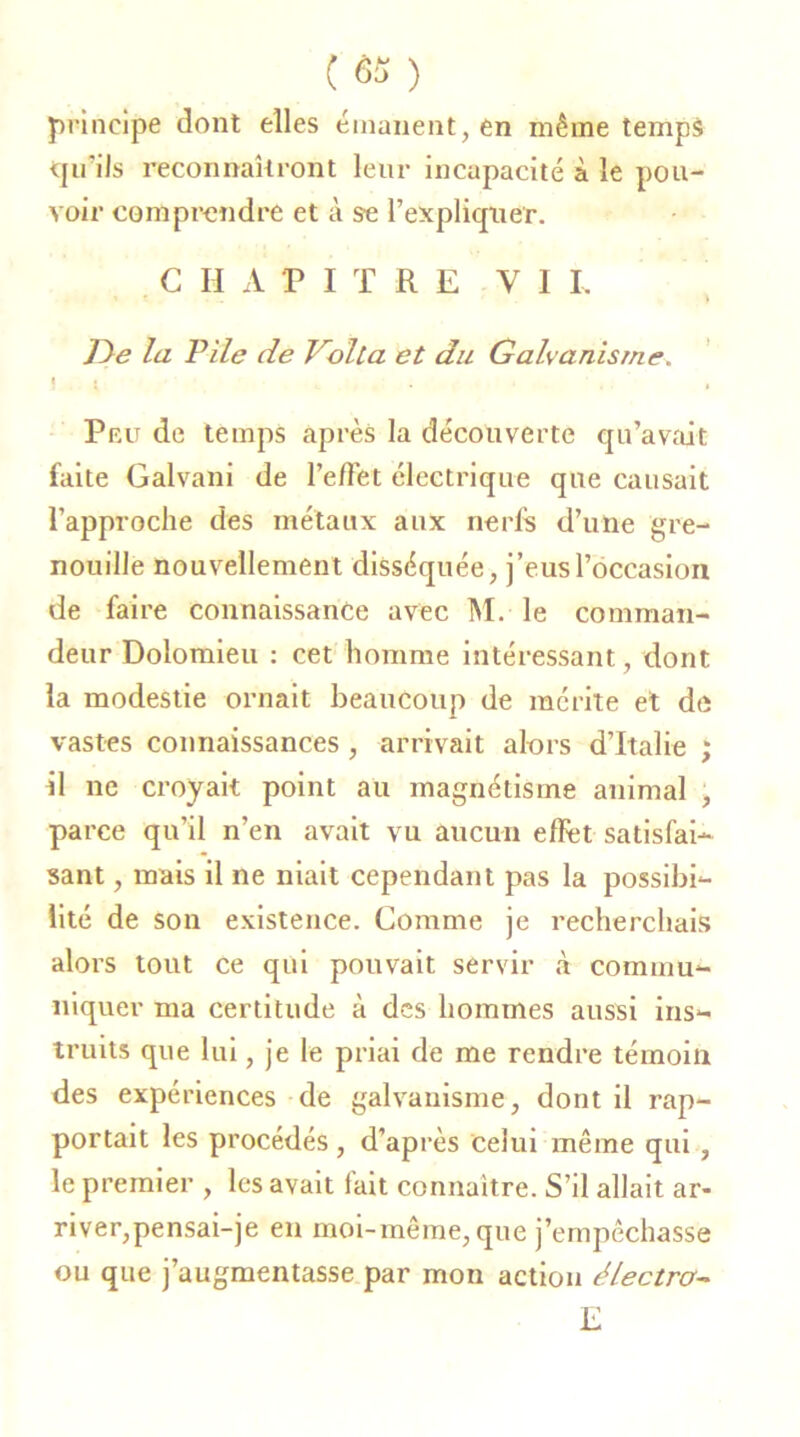 principe dont elles émanent, en même temps qu’ils reconnaîtront leur incapacité à le pou- voir comprendre et à se l’expliquer. CHAPITRE VI L j < » , t » De la Pile de Voila et du Galvanisme. ) • L . , , Pfat de temps après la découverte qu’avait faite Galvani de l’e/Tet électrique que causait l’approche des métaux aux nerfs d’une gre- nouille nouvellement disséquée, j’eus l’occasion de faire connaissance avec M. le comman- deur Dolomieu : cet homme intéressant, dont la modestie ornait beaucoup de mérite et de vastes connaissances , arrivait alors d’Italie ; il ne croyait point au magnétisme animal , parce qu’il n’en avait vu aucun effet satisfai- sant , mais il ne niait cependant pas la possibi- lité de son existence. Comme je recherchais alors tout ce qui pouvait servir à commu- niquer ma certitude à des hommes aussi ins- truits que lui, je le priai de me rendre témoin des expériences de galvanisme, dont il rap- portait les procédés, d’après celui même qui , le premier , les avait fait connaître. S’il allait ar- river,pensai-je en moi-même, que j’empêchasse ou que j’augmentasse par mon action électro- E