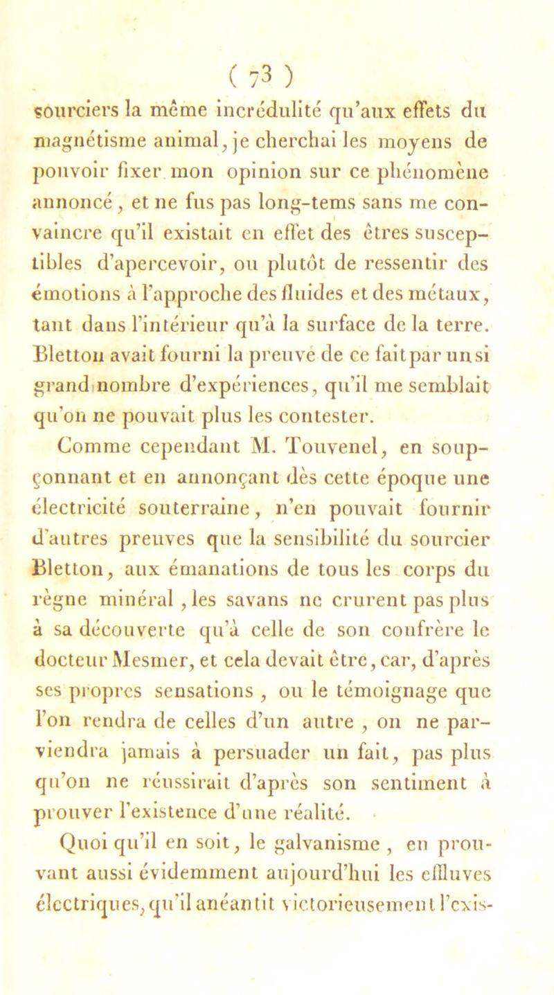 sourciers la même incrédulité qu’aux effets du magnétisme animal, je cherchai les moyens de pouvoir fixer mon opinion sur ce phénomène annoncé, et ne fus pas long-tems sans me con- vaincre qu’il existait en effet des êtres suscep- tibles d’apercevoir, ou plutôt de ressentir des émotions à l'approche des fluides et des métaux, tant dans l’intérieur qu’à la surface de la terre. Bletton avait fourni la preuve de ce faitpar unsi grand nombre d’expériences, qu’il me semblait qu’on ne pouvait plus les contester. Comme cependant M. Touvenel, en soup- çonnant et en annonçant dès cette époque une électricité souterraine, n’en pouvait fournir d'autres preuves que la sensibilité du sourcier Bletton, aux émanations de tous les corps du règne minéral, les savans ne crurent pas plus à sa découverte qu’à celle de son confrère le docteur Mesmer, et cela devait être, car, d’après ses propres sensations , ou le témoignage que l’on rendra de celles d’un autre , on ne par- viendra jamais à persuader un fait, pas plus qu’on ne réussirait d’après son sentiment à prouver l’existence d’une réalité. Quoiqu’il en soit, le galvanisme , en prou- vant aussi évidemment aujourd’hui les effluves électriques, qu'il anéantit victorieusement l’cxis-