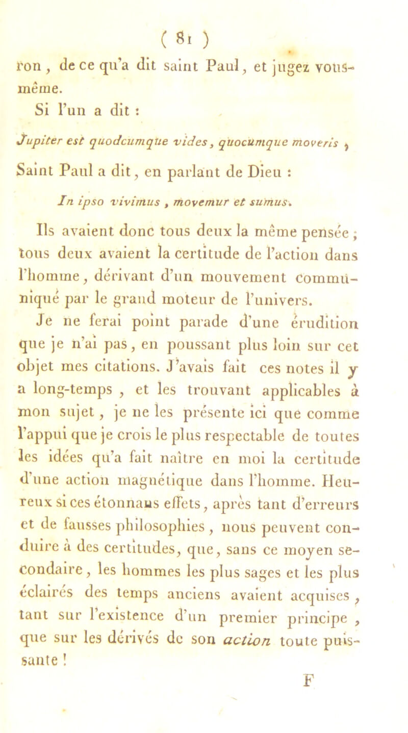 ( 8. ) ron , de ce qu’a dit saint Paul, et jugez vous- même. Si l’un a dit : Jupiter est quodcumque vides, quocumque moveris } Saint Paul a dit, en parlant de Dieu : In ipso vivimus , movcmur et suniuS. Ils avaient donc tous deux la même pensée ; tous deux avaient la certitude de l’action dans l'homme, dérivant d’un mouvement commu- niqué par le grand moteur de l’univers. Je ne ferai point parade d’une érudition que je n’ai pas, en poussant plus loin sur cet objet mes citations. J’avais fait ces notes il y a long-temps , et les trouvant applicables à mon sujet, je ne les présente ici que comme l’appui que je crois le plus respectable de toutes les idees qu’a fait naître en moi la certitude d’une action magnétique dans l’homme. Heu- reux si ces étonnaus effets, après tant d’erreurs et de fausses philosophies , nous peuvent con- duire a des certitudes, que, sans ce moyen se- condaire , les hommes les plus sages et les plus éclairés des temps anciens avaient acquises , tant sur 1 existence d’un premier principe , que sur les dérives de son action toute puis- sante ! F