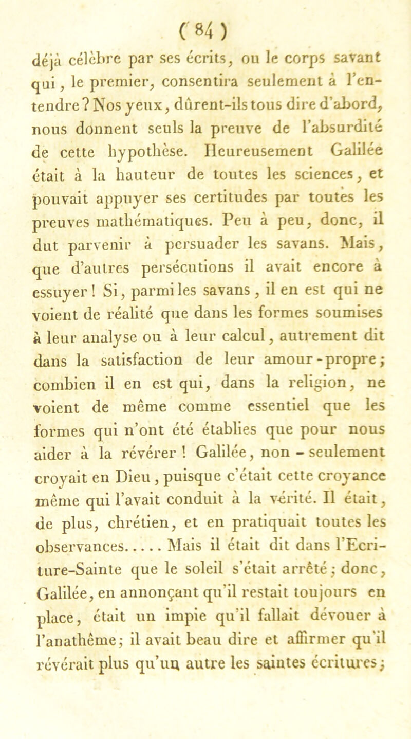 déjà célèbre par ses écrits, ou le corps savant qui, le premier, consentira seulement à l'en- tendre? Nos jeux, dùrent-ilstous dire d’abord, nous donnent seuls la preuve de l’absurdité de cette hypothèse. Heureusement Galilée était à la hauteur de toutes les sciences, et pouvait appuyer ses certitudes par toutes les preuves mathématiques. Peu à peu, donc, il dut parvenir à persuader les savans. Mais, que d’autres persécutions il avait encore à essuyer! Si, parmi les savans, il en est qui ne voient de réalité que dans les formes soumises à leur analyse ou à leur calcul, autrement dit dans la satisfaction de leur amour-propre; combien il en est qui, dans la religion, ne voient de même comme essentiel que les formes qui n’ont été établies que pour nous aider à la révérer! Galilée, non - seulement croyait en Dieu , puisque c’était cette croyance même qui l’avait conduit à la vérité. Il était, de plus, chrétien, et en pratiquait toutes les observances Mais il était dit dans l’Ecri- ture-Sainte que le soleil s’était arrêté ; donc, Galilée, en annonçant qu’il restait toujours en place, était un impie qu’il fallait dévouer à l’anathême; il avait beau dire et affirmer qu’il révérait plus qu’uu autre les saintes écritures;