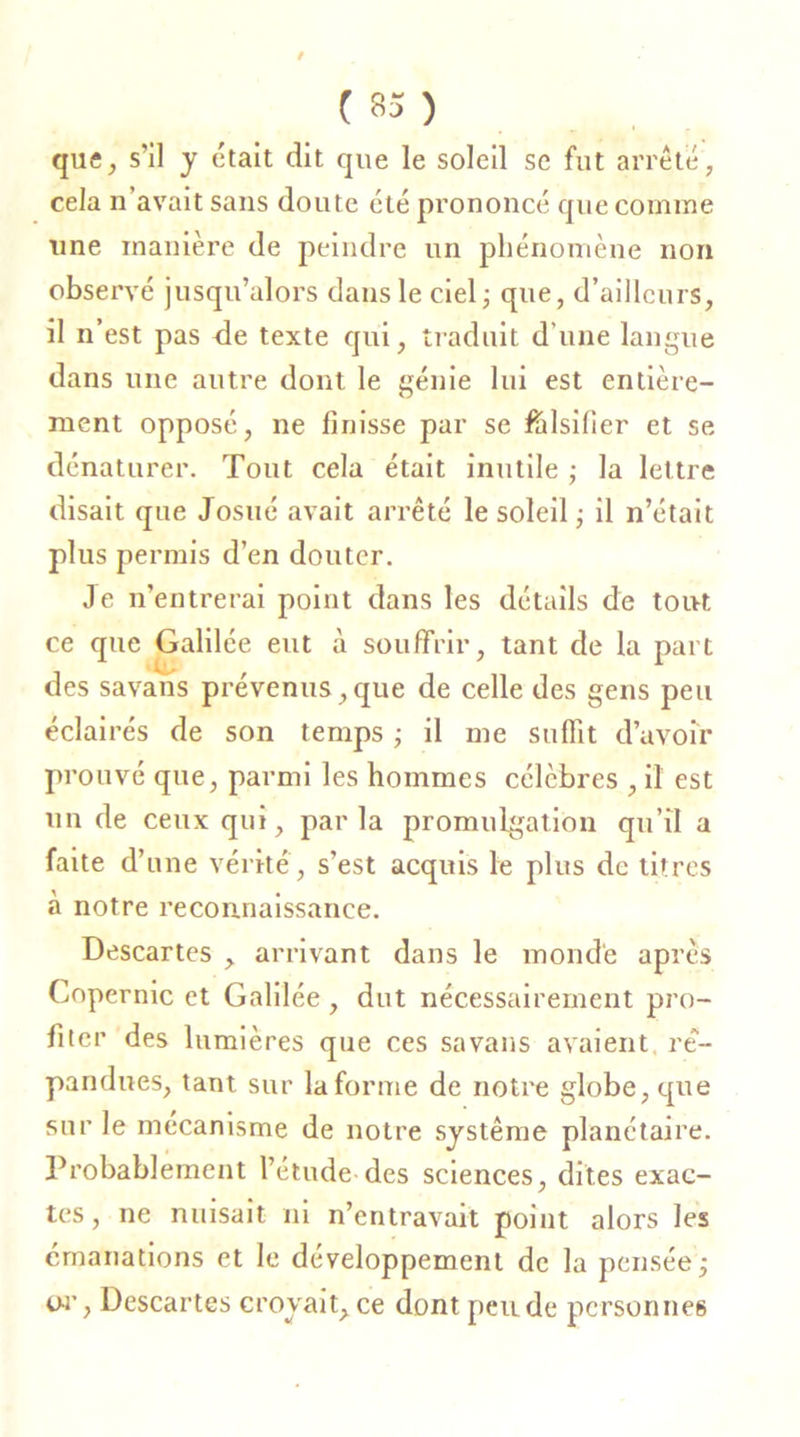 que, s’il y était dit que le soleil se fut arrêté, cela n avait sans doute été prononcé que comme une manière de peindre un phénomène non observé jusqu’alors dans le ciel; que, d’ailleurs, il n’est pas de texte qui, traduit d’une langue dans une autre dont le génie lui est entière- ment opposé, ne finisse par se falsifier et se dénaturer. Tout cela était inutile ; la lettre disait que Josué avait arrêté le soleil; il n’était plus permis d’en douter. Je n’entrerai point dans les détails de tout ce que Galilée eut à souffrir, tant de la part des savans prévenus,que de celle des gens peu éclairés de son temps ; il me suffit d’avoir prouvé que, parmi les hommes célèbres , il est un de ceux qui, parla promulgation qu’il a faite d’une vérité, s’est acquis le plus de litres à notre reconnaissance. Descartes , arrivant dans le monde après Copernic et Galilée, dut nécessairement pro- fiter des lumières que ces savans avaient, ré- pandues, tant sur la forme de notre globe, que sur le mécanisme de notre système planétaire. Probablement l’étude des sciences, dites exac- tes, ne nuisait ni n’entravait point alors les émanations et le développement de la pensée; o-r, Descartes croyait, ce dont pende personnes