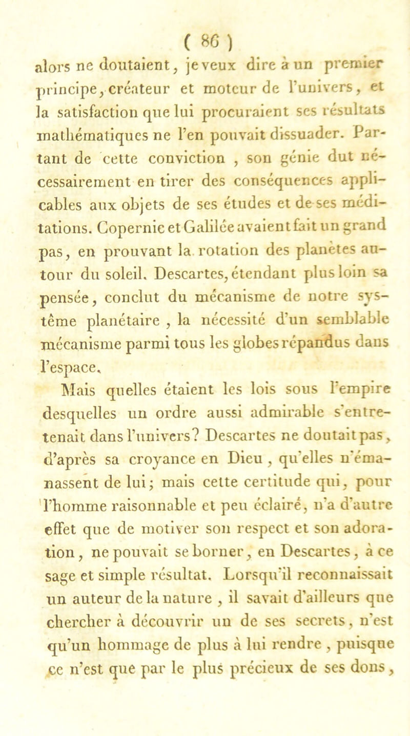 alors ne doutaient, jeveux dire à un premier principe, créateur et moteur de l’univers, et la satisfaction que lui procuraient ses résultats mathématiques ne l’en pouvait dissuader. Par- tant de cette conviction , son génie dut né- cessairement en tirer des conséquences appli- cables aux objets de ses études et de ses médi- tations. Copernic et Galilée avaient fait un grand pas, en prouvant la rotation des planètes au- tour du soleil. Descartes, étendant plus loin sa pensée, conclut du mécanisme de notre sys- tème planétaire , la nécessité d'un semblable mécanisme parmi tous les globes répandus dans l’espace. Mais quelles étaient les lois sous l’empire desquelles un ordre aussi admirable s'entre- tenait dans l’univers? Descartes ne doutait pas, d’après sa croyance en Dieu , qu'elles n'éma- nassent de lui; mais celte certitude qui, pour l’homme raisonnable et peu éclairé, n'a d’autre effet que de motiver son respect et son adora- tion, ne pouvait se borner, en Descartes, à ce sage et simple résultat. Lorsqu'il reconnaissait un auteur de la nature , il savait d'ailleurs que chercher à découvrir un de ses secrets, n'est qu’un hommage de plus .à lui rendre , puisque ce n’est que par le plus précieux de ses dons,